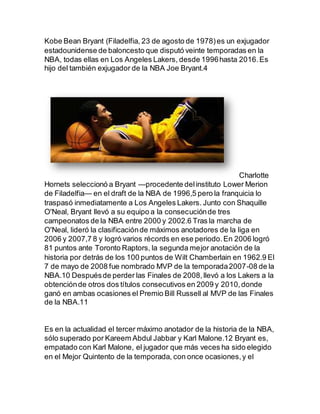 Kobe Bean Bryant (Filadelfia, 23 de agosto de 1978)es un exjugador
estadounidense de baloncesto que disputó veinte temporadas en la
NBA, todas ellas en Los Angeles Lakers, desde 1996hasta 2016.Es
hijo del también exjugador de la NBA Joe Bryant.4
Charlotte
Hornets seleccionó a Bryant —procedente delinstituto Lower Merion
de Filadelfia— en el draft de la NBA de 1996,5 pero la franquicia lo
traspasó inmediatamente a Los Angeles Lakers. Junto con Shaquille
O'Neal, Bryant llevó a su equipo a la consecuciónde tres
campeonatos de la NBA entre 2000 y 2002.6 Tras la marcha de
O'Neal, lideró la clasificaciónde máximos anotadores de la liga en
2006 y 2007,7 8 y logró varios récords en ese periodo.En 2006 logró
81 puntos ante Toronto Raptors, la segunda mejor anotación de la
historia por detrás de los 100 puntos de Wilt Chamberlain en 1962.9 El
7 de mayo de 2008 fue nombrado MVP de la temporada2007-08 de la
NBA.10 Despuésde perder las Finales de 2008,llevó a los Lakers a la
obtenciónde otros dos títulos consecutivos en 2009 y 2010,donde
ganó en ambas ocasiones el Premio Bill Russell al MVP de las Finales
de la NBA.11
Es en la actualidad el tercer máximo anotador de la historia de la NBA,
sólo superado por Kareem Abdul Jabbar y Karl Malone.12 Bryant es,
empatado con Karl Malone, el jugador que más veces ha sido elegido
en el Mejor Quintento de la temporada, con once ocasiones,y el
 