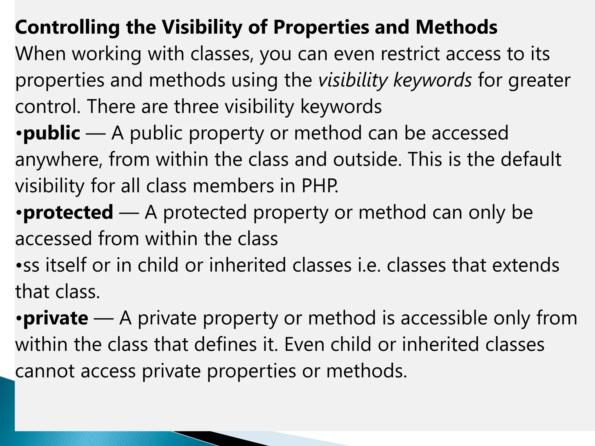Controlling the Visibility of Properties and Methods
When working with classes, you can even restrict access to its
properties and methods using the visibility keywords for greater
control. There are three visibility keywords
•public — A public property or method can be accessed
anywhere, from within the class and outside. This is the default
visibility for all class members in PHP.
•protected — A protected property or method can only be
accessed from within the class
•ss itself or in child or inherited classes i.e. classes that extends
that class.
•private — A private property or method is accessible only from
within the class that defines it. Even child or inherited classes
cannot access private properties or methods.
 