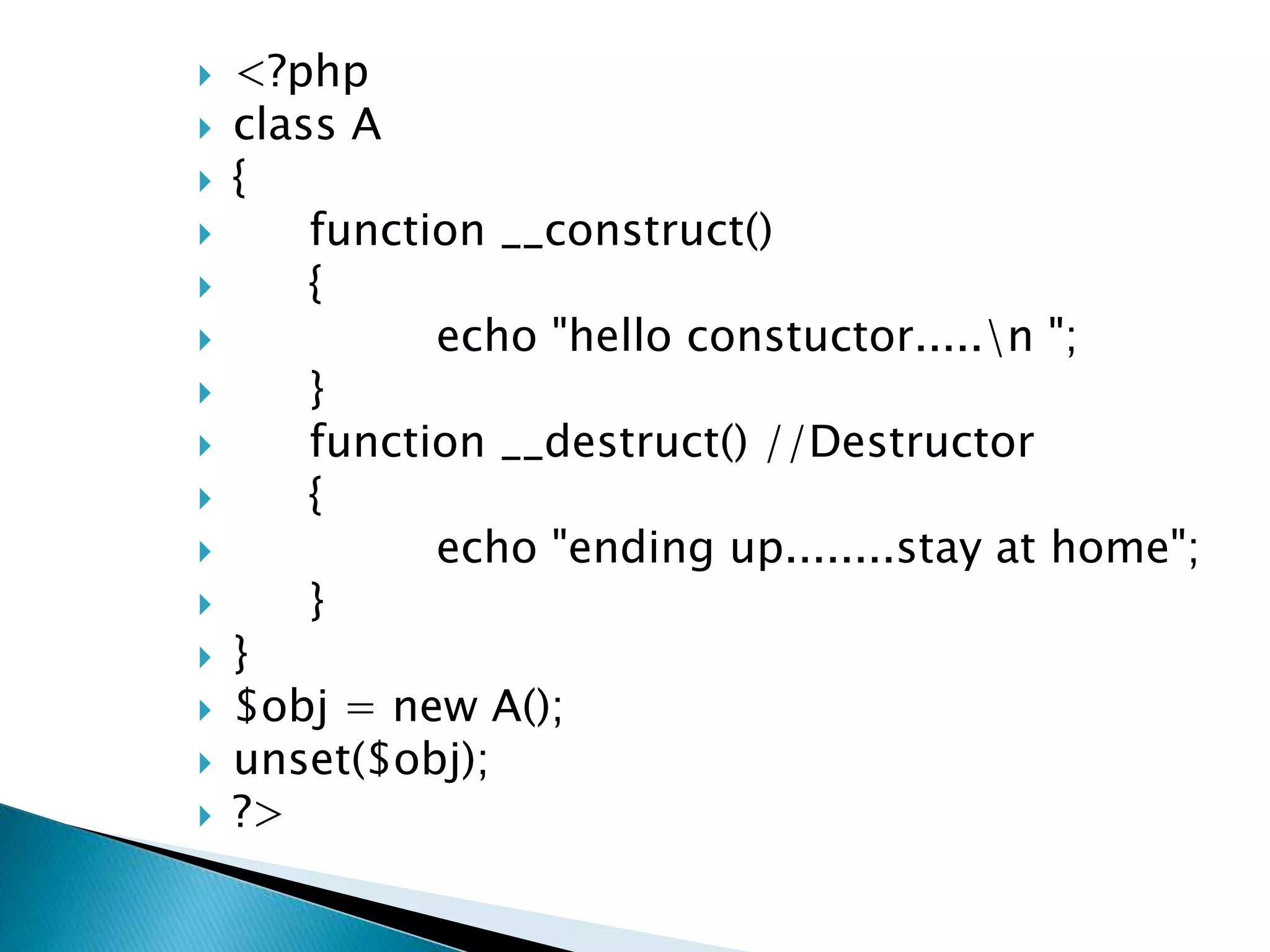  <?php
 class A
 {
 function __construct()
 {
 echo "hello constuctor.....n ";
 }
 function __destruct() //Destructor
 {
 echo "ending up........stay at home";
 }
 }
 $obj = new A();
 unset($obj);
 ?>
 