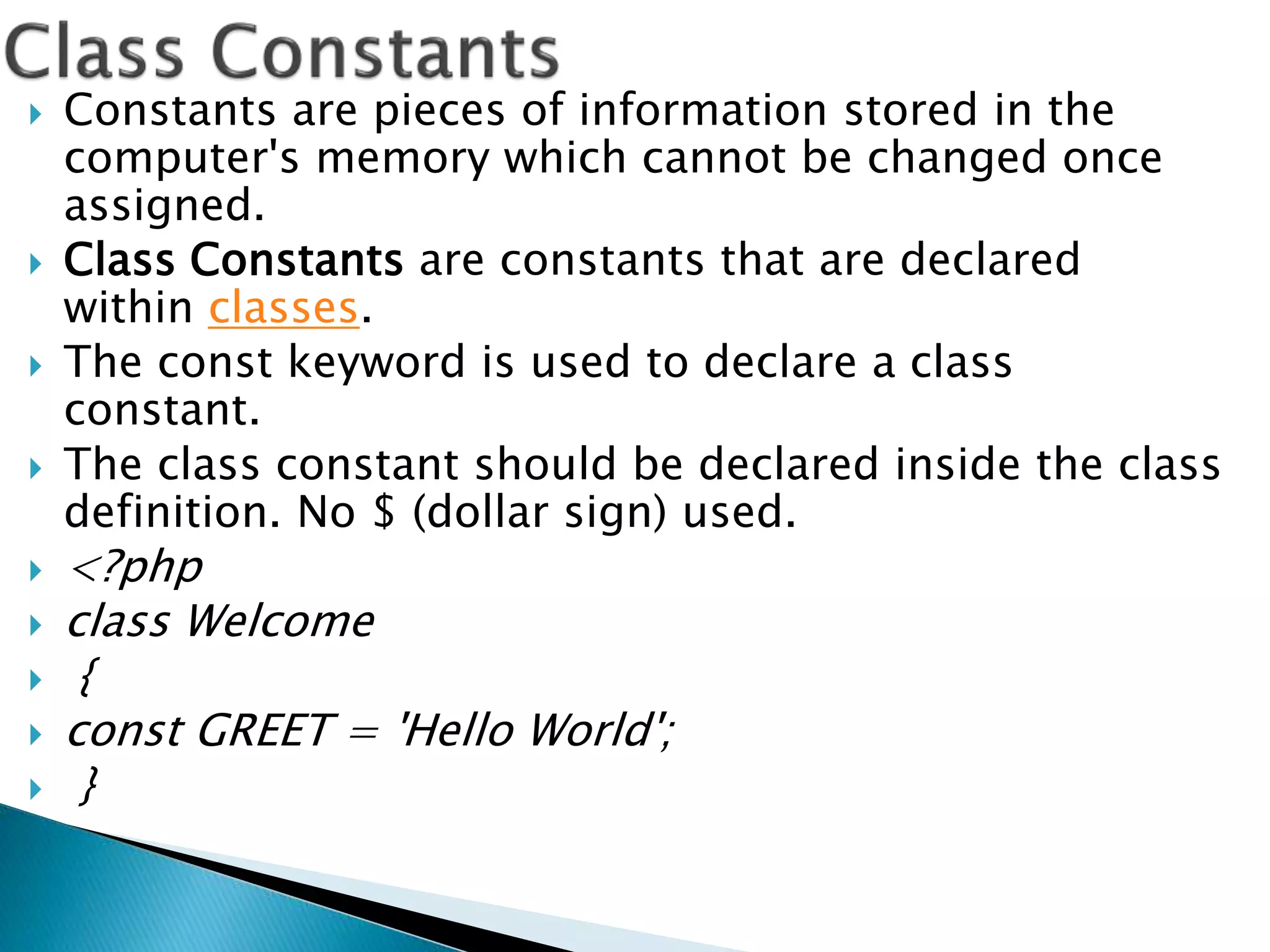  Constants are pieces of information stored in the
computer's memory which cannot be changed once
assigned.
 Class Constants are constants that are declared
within classes.
 The const keyword is used to declare a class
constant.
 The class constant should be declared inside the class
definition. No $ (dollar sign) used.
 <?php
 class Welcome
 {
 const GREET = 'Hello World';
 }
 