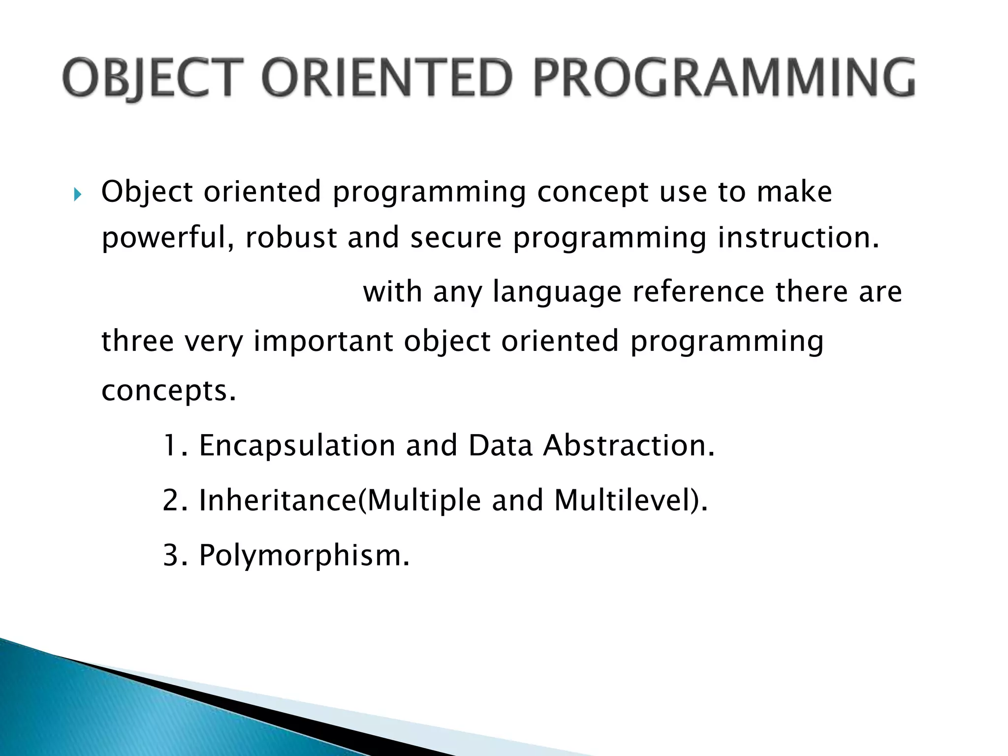  Object oriented programming concept use to make
powerful, robust and secure programming instruction.
with any language reference there are
three very important object oriented programming
concepts.
1. Encapsulation and Data Abstraction.
2. Inheritance(Multiple and Multilevel).
3. Polymorphism.
 