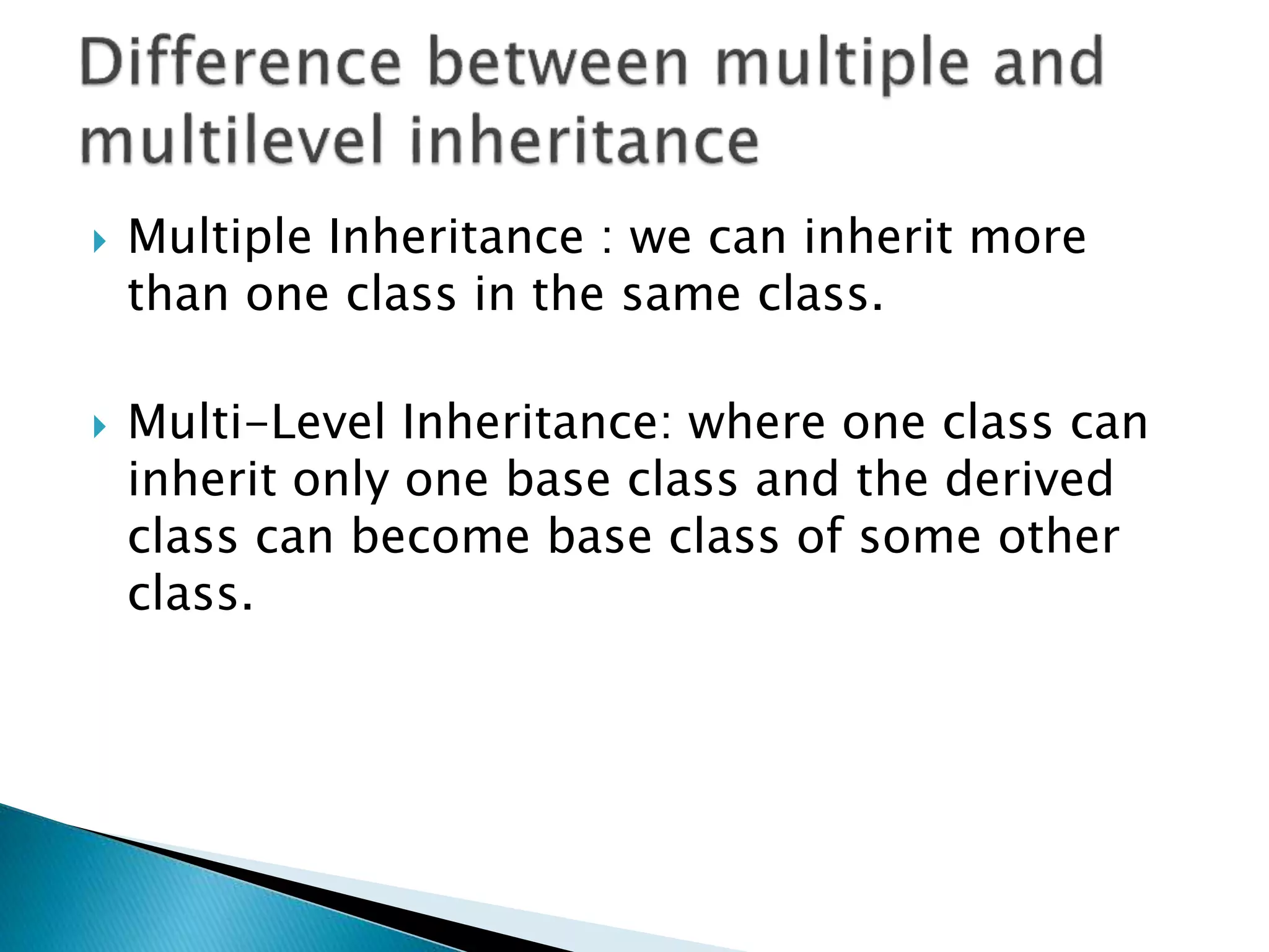  Multiple Inheritance : we can inherit more
than one class in the same class.
 Multi-Level Inheritance: where one class can
inherit only one base class and the derived
class can become base class of some other
class.
 