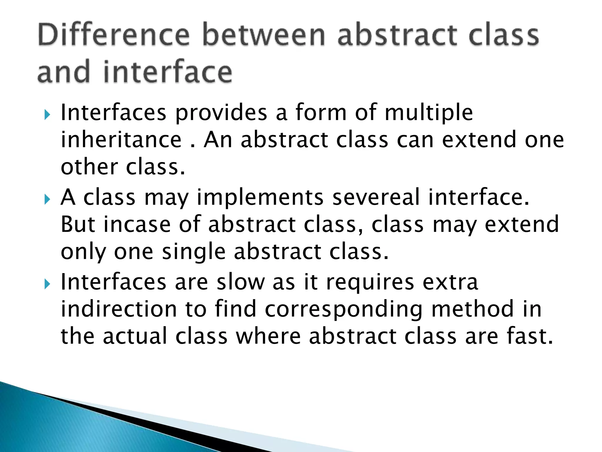  Interfaces provides a form of multiple
inheritance . An abstract class can extend one
other class.
 A class may implements severeal interface.
But incase of abstract class, class may extend
only one single abstract class.
 Interfaces are slow as it requires extra
indirection to find corresponding method in
the actual class where abstract class are fast.
 