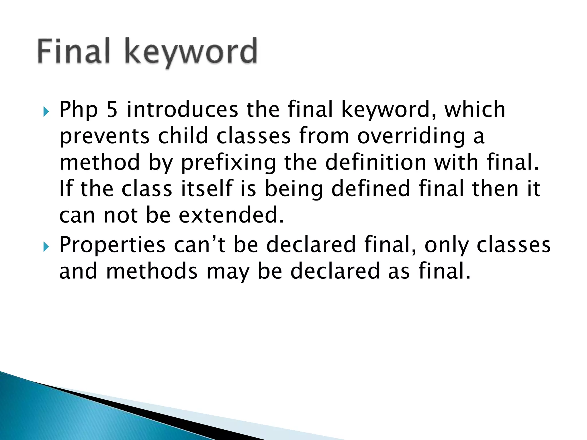  Php 5 introduces the final keyword, which
prevents child classes from overriding a
method by prefixing the definition with final.
If the class itself is being defined final then it
can not be extended.
 Properties can’t be declared final, only classes
and methods may be declared as final.
 