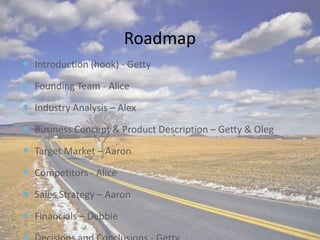 RoadmapIntroduction (hook) - GettyFounding Team - AliceIndustry Analysis – Alex Business Concept & Product Description – Getty & OlegTarget Market – Aaron Competitors - AliceSales Strategy – Aaron Financials – Debbie Decisions and Conclusions - Getty