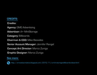 Credits:
Agency: GMG Advertising
Advertiser: A+ MiniStorage
Category: Billboards
Chairman & CCO: Mike Beovides
Senior Account Manager: Jennifer Rangel
Concept Art Director: Marco Zuniga
Graphic Designer: Marco Zuniga
See more:
CREDITS:
http://emezetacreativo.blogspot.com/2015/11/a-mini-storage-billboards-ideas.html
 
