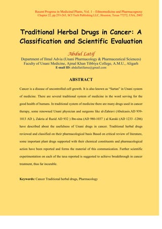 Recent Progress in Medicinal Plants, Vol. 1 – Ethnomedicine and Pharmacognosy
Chapter 22, pp.253-263, SCI Tech Publishing LLC, Houston, Texas 77272, USA, 2002
Traditional Herbal Drugs in Cancer: A
Classification and Scientific Evaluation
Abdul Latif
Department of Ilmul Advia (Unani Pharmacology & Pharmaceutical Sciences)
Faculty of Unani Medicine, Ajmal Khan Tibbiya College, A.M.U., Aligarh
E-mail ID: abdullatifamu@gmail.com
ABSTRACT
Cancer is a disease of uncontrolled cell growth. It is also known as “Sartan” in Unani system
of medicine. There are several traditional system of medicine in the word serving for the
good health of humans. In traditional system of medicine there are many drugs used in cancer
therapy, some renowned Unani physician and surgeons like al-Zahravi (Abulcasis.AD 939-
1013 AD ), Zakria al Razid AD 932 ) Ibn-sina (AD 980-1037 ) al Karaki (AD 1233 -1286)
have described about the usefulness of Unani drugs in cancer. Traditional herbal drugs
reviewed and classified on their pharmacological basis Based on critical review of literature,
some important plant drugs supported with their chemical constituents and pharmacological
action have been reported and forms the material of this communication. Further scientific
experimentation on each of the taxa reported is suggested to achieve breakthrough in cancer
treatment, thus far incurable.
Keywords: Cancer Traditional herbal drugs, Pharmacology
 