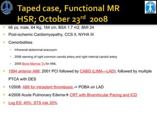 66 yo, male, 64 Kg, 164 cm, BSA 1.7 m2, BMI 24 Post-ischemic Cardiomyopathy, CCS II, NYHA III  Comorbidities Infrarenal abdominal aneurysm 2006 stenting of right common carotid artery and right internal carotid artery 2005  Bone Marrow Tx  for AML 1994 anterior AMI ;  2001 PCI followed by  CABG (LIMA—LAD ), followed by multiple  PTCA with DES 1/2008:  AMI for intrastent thrombosis  -> POBA on LAD 4/2008 Acute Pulmonary Edema    CRT with Biventricular Pacing and ICD Log ES: 45%; STS risk 20% 