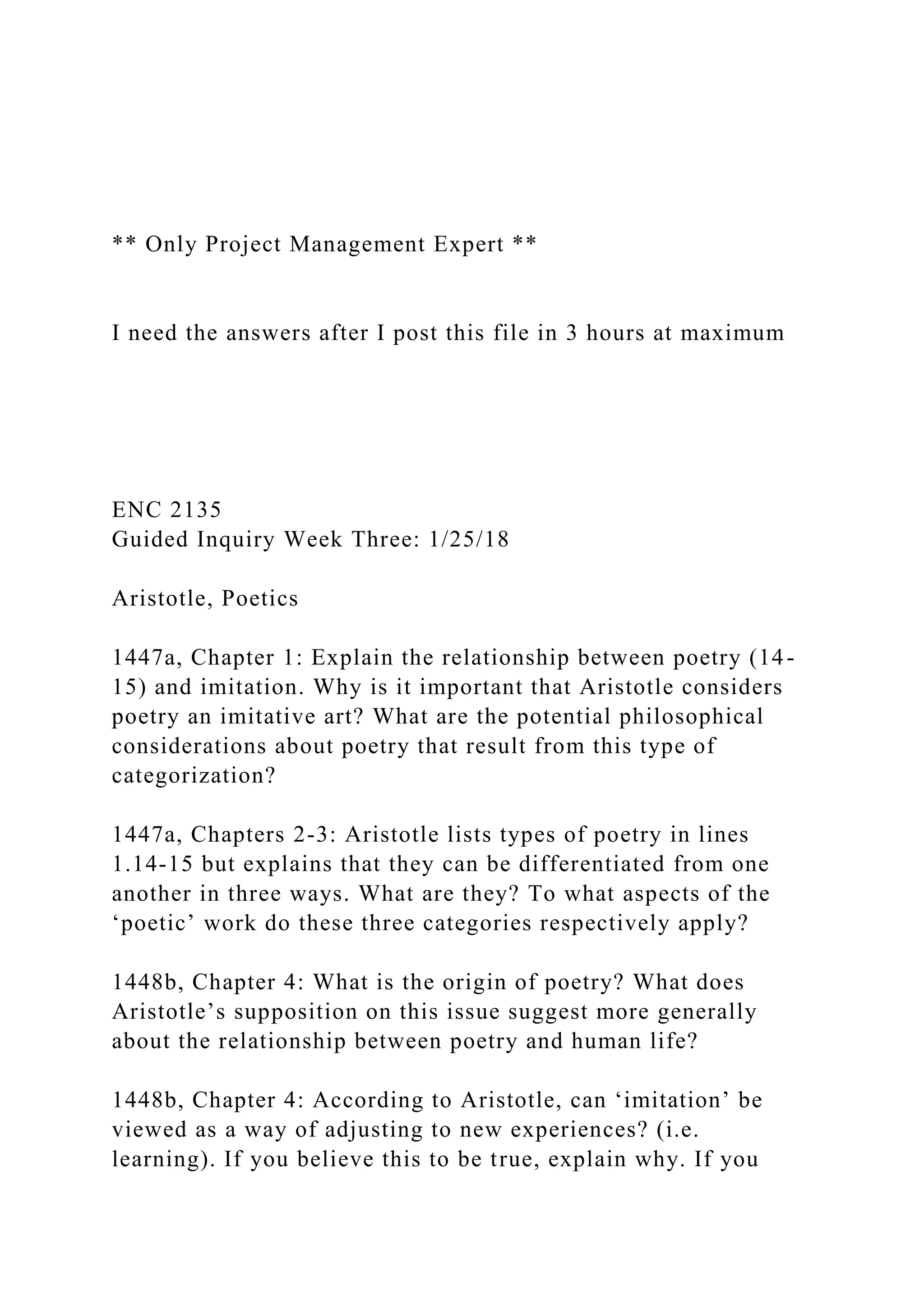 ** Only Project Management Expert **
I need the answers after I post this file in 3 hours at maximum
ENC 2135
Guided Inquiry Week Three: 1/25/18
Aristotle, Poetics
1447a, Chapter 1: Explain the relationship between poetry (14-
15) and imitation. Why is it important that Aristotle considers
poetry an imitative art? What are the potential philosophical
considerations about poetry that result from this type of
categorization?
1447a, Chapters 2-3: Aristotle lists types of poetry in lines
1.14-15 but explains that they can be differentiated from one
another in three ways. What are they? To what aspects of the
‘poetic’ work do these three categories respectively apply?
1448b, Chapter 4: What is the origin of poetry? What does
Aristotle’s supposition on this issue suggest more generally
about the relationship between poetry and human life?
1448b, Chapter 4: According to Aristotle, can ‘imitation’ be
viewed as a way of adjusting to new experiences? (i.e.
learning). If you believe this to be true, explain why. If you
 