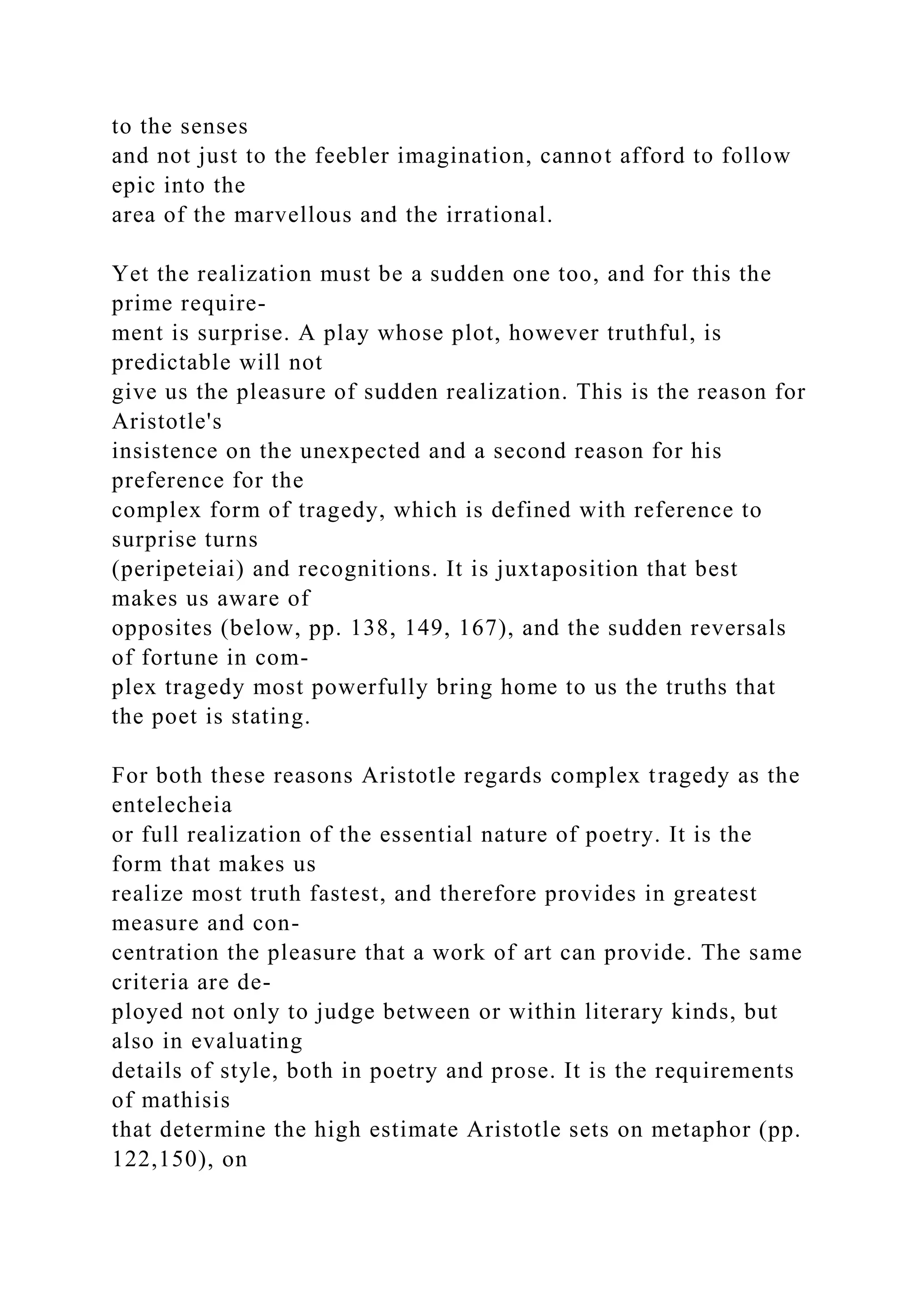 to the senses
and not just to the feebler imagination, cannot afford to follow
epic into the
area of the marvellous and the irrational.
Yet the realization must be a sudden one too, and for this the
prime require-
ment is surprise. A play whose plot, however truthful, is
predictable will not
give us the pleasure of sudden realization. This is the reason for
Aristotle's
insistence on the unexpected and a second reason for his
preference for the
complex form of tragedy, which is defined with reference to
surprise turns
(peripeteiai) and recognitions. It is juxtaposition that best
makes us aware of
opposites (below, pp. 138, 149, 167), and the sudden reversals
of fortune in com-
plex tragedy most powerfully bring home to us the truths that
the poet is stating.
For both these reasons Aristotle regards complex tragedy as the
entelecheia
or full realization of the essential nature of poetry. It is the
form that makes us
realize most truth fastest, and therefore provides in greatest
measure and con-
centration the pleasure that a work of art can provide. The same
criteria are de-
ployed not only to judge between or within literary kinds, but
also in evaluating
details of style, both in poetry and prose. It is the requirements
of mathisis
that determine the high estimate Aristotle sets on metaphor (pp.
122,150), on
 
