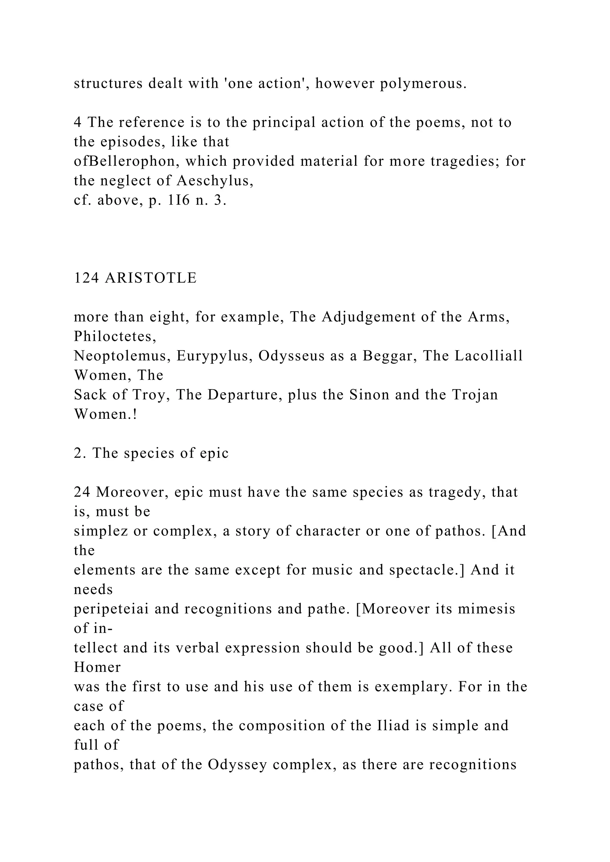 structures dealt with 'one action', however polymerous.
4 The reference is to the principal action of the poems, not to
the episodes, like that
ofBellerophon, which provided material for more tragedies; for
the neglect of Aeschylus,
cf. above, p. 1I6 n. 3.
124 ARISTOTLE
more than eight, for example, The Adjudgement of the Arms,
Philoctetes,
Neoptolemus, Eurypylus, Odysseus as a Beggar, The Lacolliall
Women, The
Sack of Troy, The Departure, plus the Sinon and the Trojan
Women.!
2. The species of epic
24 Moreover, epic must have the same species as tragedy, that
is, must be
simplez or complex, a story of character or one of pathos. [And
the
elements are the same except for music and spectacle.] And it
needs
peripeteiai and recognitions and pathe. [Moreover its mimesis
of in-
tellect and its verbal expression should be good.] All of these
Homer
was the first to use and his use of them is exemplary. For in the
case of
each of the poems, the composition of the Iliad is simple and
full of
pathos, that of the Odyssey complex, as there are recognitions
 