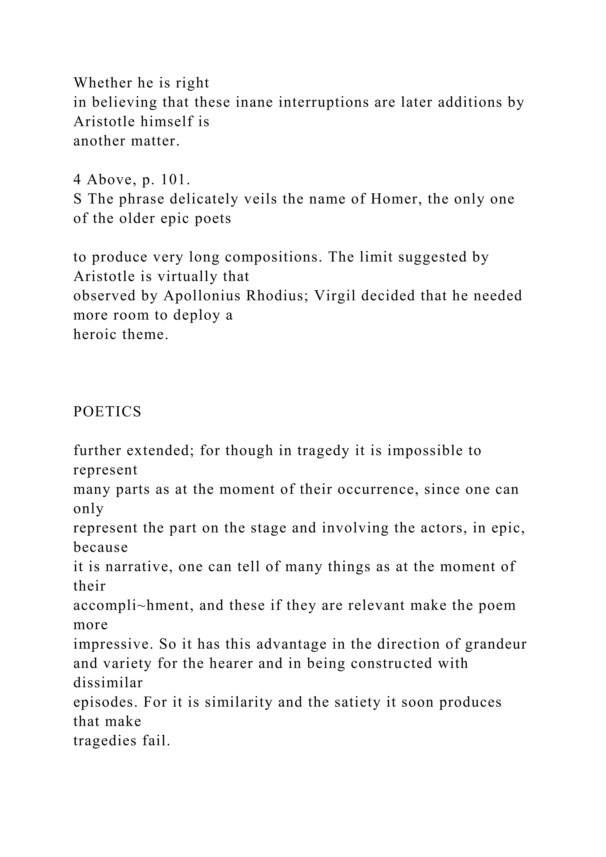 Whether he is right
in believing that these inane interruptions are later additions by
Aristotle himself is
another matter.
4 Above, p. 101.
S The phrase delicately veils the name of Homer, the only one
of the older epic poets
to produce very long compositions. The limit suggested by
Aristotle is virtually that
observed by Apollonius Rhodius; Virgil decided that he needed
more room to deploy a
heroic theme.
POETICS
further extended; for though in tragedy it is impossible to
represent
many parts as at the moment of their occurrence, since one can
only
represent the part on the stage and involving the actors, in epic,
because
it is narrative, one can tell of many things as at the moment of
their
accompli~hment, and these if they are relevant make the poem
more
impressive. So it has this advantage in the direction of grandeur
and variety for the hearer and in being constructed with
dissimilar
episodes. For it is similarity and the satiety it soon produces
that make
tragedies fail.
 