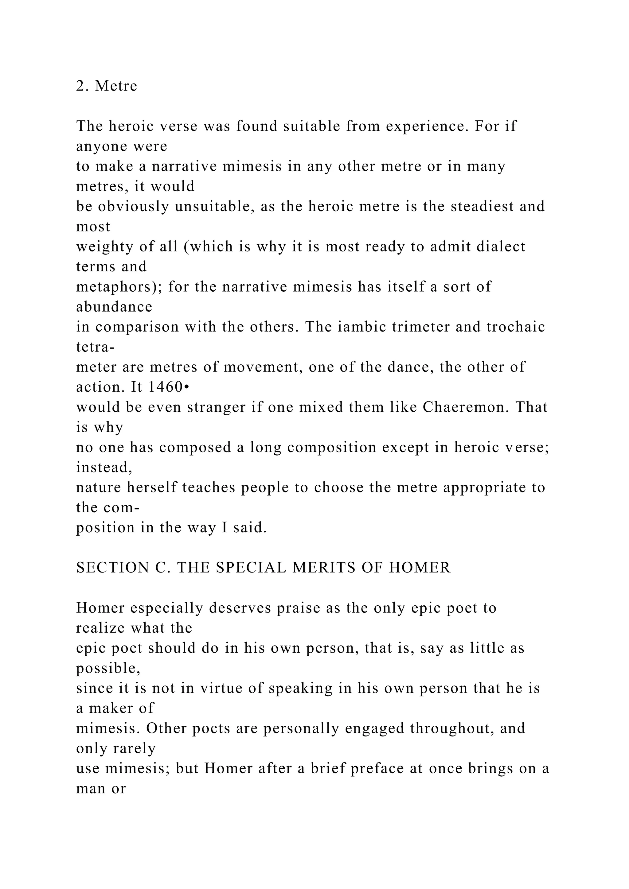 2. Metre
The heroic verse was found suitable from experience. For if
anyone were
to make a narrative mimesis in any other metre or in many
metres, it would
be obviously unsuitable, as the heroic metre is the steadiest and
most
weighty of all (which is why it is most ready to admit dialect
terms and
metaphors); for the narrative mimesis has itself a sort of
abundance
in comparison with the others. The iambic trimeter and trochaic
tetra-
meter are metres of movement, one of the dance, the other of
action. It 1460•
would be even stranger if one mixed them like Chaeremon. That
is why
no one has composed a long composition except in heroic verse;
instead,
nature herself teaches people to choose the metre appropriate to
the com-
position in the way I said.
SECTION C. THE SPECIAL MERITS OF HOMER
Homer especially deserves praise as the only epic poet to
realize what the
epic poet should do in his own person, that is, say as little as
possible,
since it is not in virtue of speaking in his own person that he is
a maker of
mimesis. Other pocts are personally engaged throughout, and
only rarely
use mimesis; but Homer after a brief preface at once brings on a
man or
 