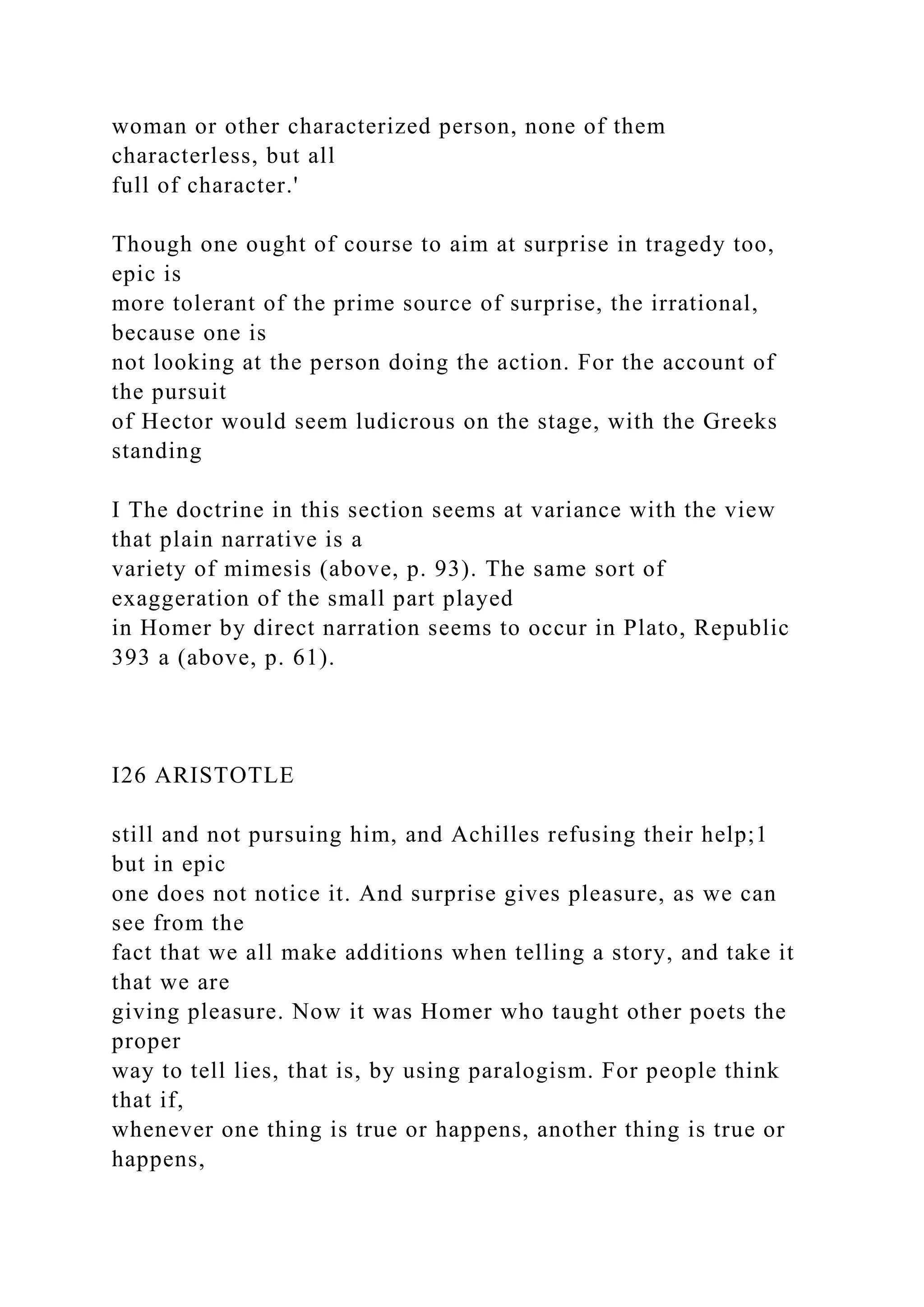 woman or other characterized person, none of them
characterless, but all
full of character.'
Though one ought of course to aim at surprise in tragedy too,
epic is
more tolerant of the prime source of surprise, the irrational,
because one is
not looking at the person doing the action. For the account of
the pursuit
of Hector would seem ludicrous on the stage, with the Greeks
standing
I The doctrine in this section seems at variance with the view
that plain narrative is a
variety of mimesis (above, p. 93). The same sort of
exaggeration of the small part played
in Homer by direct narration seems to occur in Plato, Republic
393 a (above, p. 61).
I26 ARISTOTLE
still and not pursuing him, and Achilles refusing their help;1
but in epic
one does not notice it. And surprise gives pleasure, as we can
see from the
fact that we all make additions when telling a story, and take it
that we are
giving pleasure. Now it was Homer who taught other poets the
proper
way to tell lies, that is, by using paralogism. For people think
that if,
whenever one thing is true or happens, another thing is true or
happens,
 