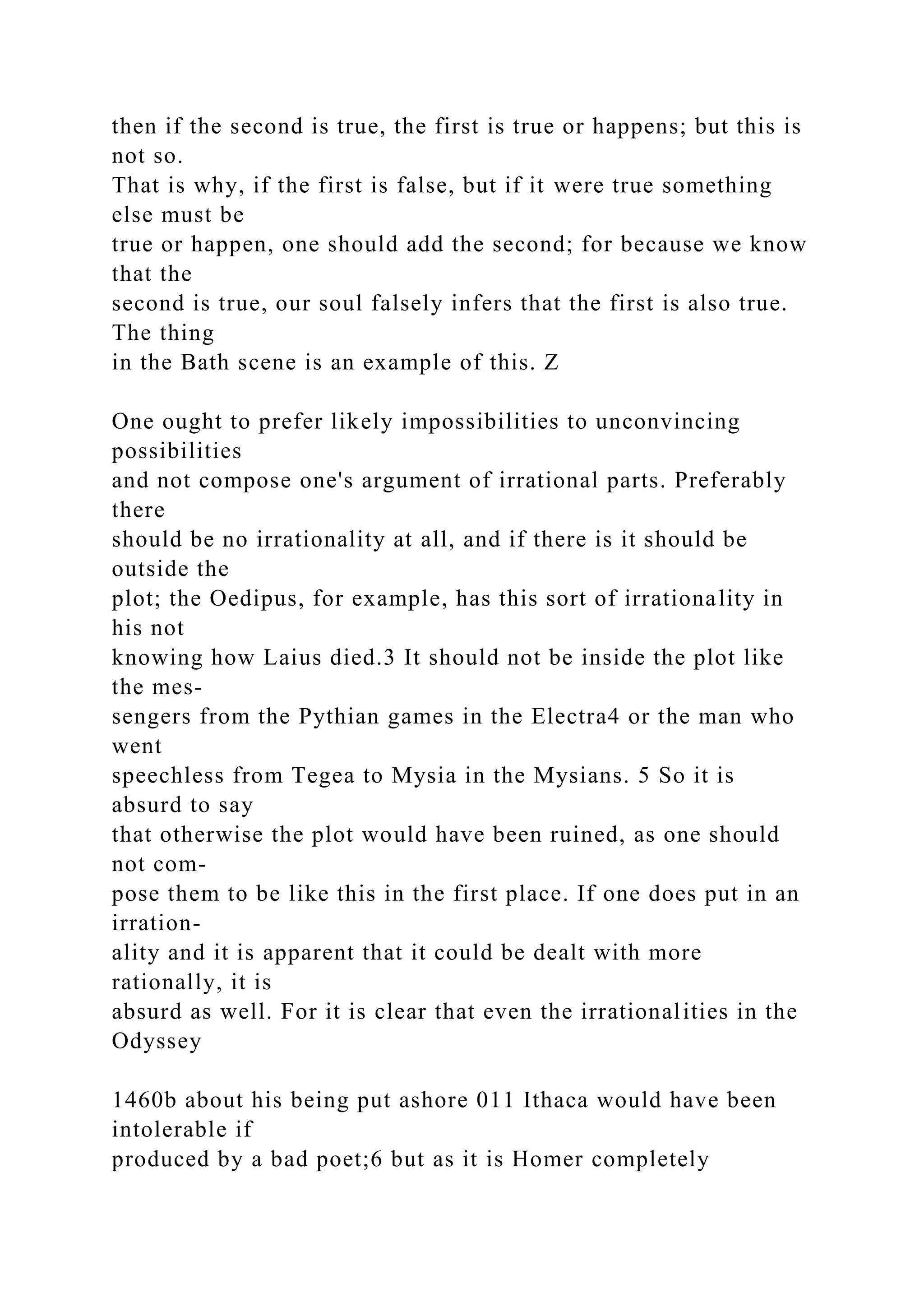 then if the second is true, the first is true or happens; but this is
not so.
That is why, if the first is false, but if it were true something
else must be
true or happen, one should add the second; for because we know
that the
second is true, our soul falsely infers that the first is also true.
The thing
in the Bath scene is an example of this. Z
One ought to prefer likely impossibilities to unconvincing
possibilities
and not compose one's argument of irrational parts. Preferably
there
should be no irrationality at all, and if there is it should be
outside the
plot; the Oedipus, for example, has this sort of irrationality in
his not
knowing how Laius died.3 It should not be inside the plot like
the mes-
sengers from the Pythian games in the Electra4 or the man who
went
speechless from Tegea to Mysia in the Mysians. 5 So it is
absurd to say
that otherwise the plot would have been ruined, as one should
not com-
pose them to be like this in the first place. If one does put in an
irration-
ality and it is apparent that it could be dealt with more
rationally, it is
absurd as well. For it is clear that even the irrationalities in the
Odyssey
1460b about his being put ashore 011 Ithaca would have been
intolerable if
produced by a bad poet;6 but as it is Homer completely
 