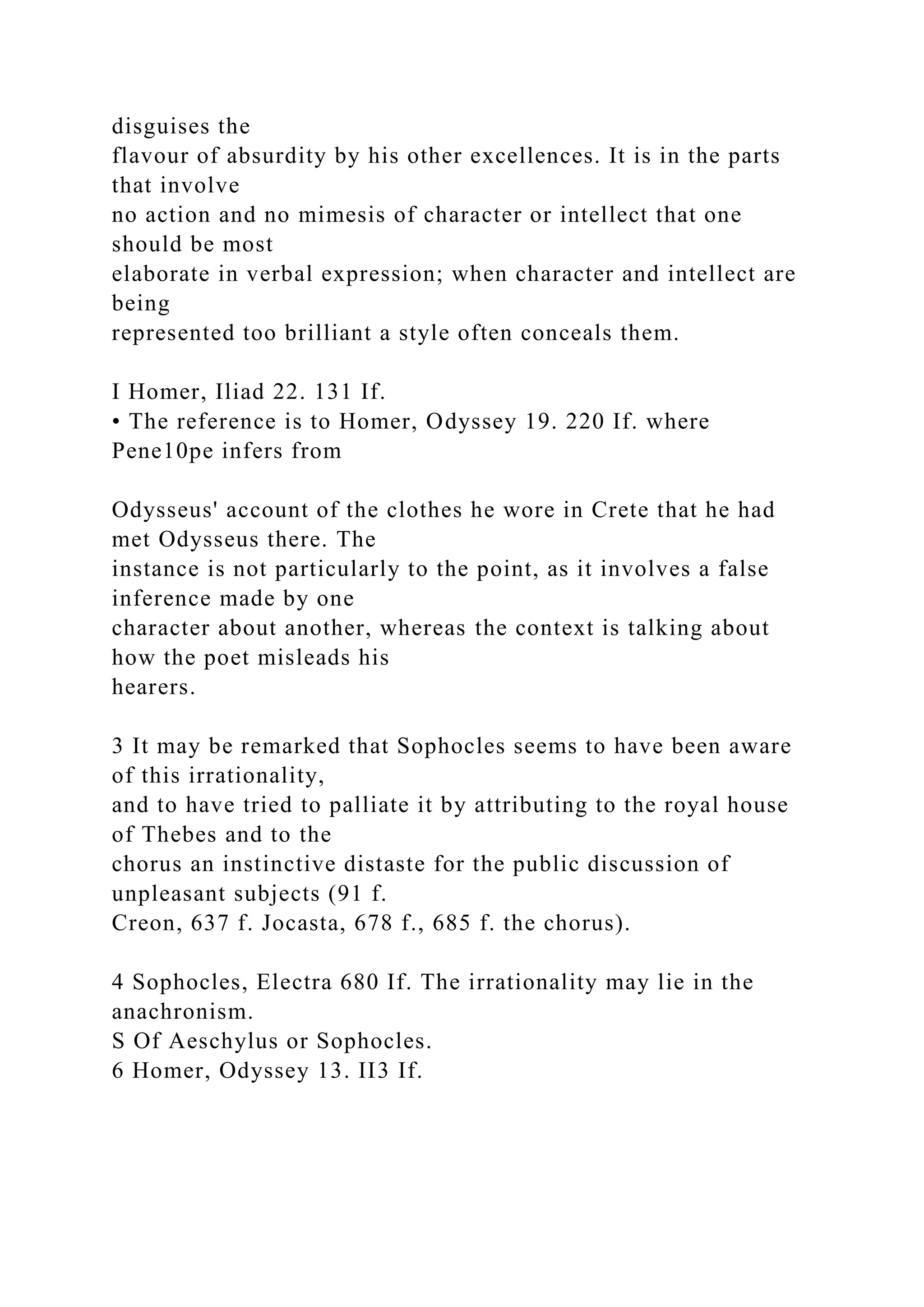 disguises the
flavour of absurdity by his other excellences. It is in the parts
that involve
no action and no mimesis of character or intellect that one
should be most
elaborate in verbal expression; when character and intellect are
being
represented too brilliant a style often conceals them.
I Homer, Iliad 22. 131 If.
• The reference is to Homer, Odyssey 19. 220 If. where
Pene10pe infers from
Odysseus' account of the clothes he wore in Crete that he had
met Odysseus there. The
instance is not particularly to the point, as it involves a false
inference made by one
character about another, whereas the context is talking about
how the poet misleads his
hearers.
3 It may be remarked that Sophocles seems to have been aware
of this irrationality,
and to have tried to palliate it by attributing to the royal house
of Thebes and to the
chorus an instinctive distaste for the public discussion of
unpleasant subjects (91 f.
Creon, 637 f. Jocasta, 678 f., 685 f. the chorus).
4 Sophocles, Electra 680 If. The irrationality may lie in the
anachronism.
S Of Aeschylus or Sophocles.
6 Homer, Odyssey 13. II3 If.
 