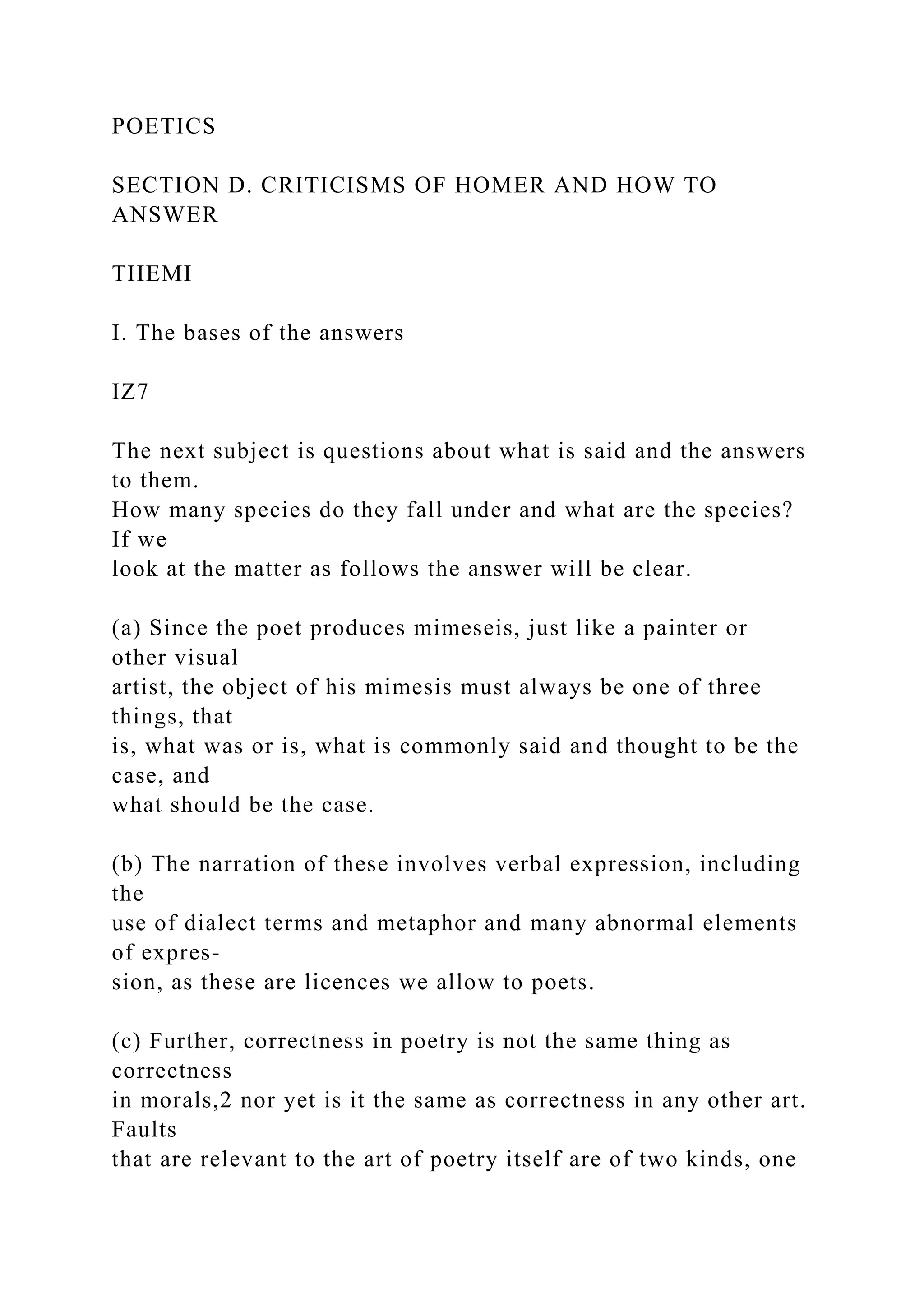 POETICS
SECTION D. CRITICISMS OF HOMER AND HOW TO
ANSWER
THEMI
I. The bases of the answers
IZ7
The next subject is questions about what is said and the answers
to them.
How many species do they fall under and what are the species?
If we
look at the matter as follows the answer will be clear.
(a) Since the poet produces mimeseis, just like a painter or
other visual
artist, the object of his mimesis must always be one of three
things, that
is, what was or is, what is commonly said and thought to be the
case, and
what should be the case.
(b) The narration of these involves verbal expression, including
the
use of dialect terms and metaphor and many abnormal elements
of expres-
sion, as these are licences we allow to poets.
(c) Further, correctness in poetry is not the same thing as
correctness
in morals,2 nor yet is it the same as correctness in any other art.
Faults
that are relevant to the art of poetry itself are of two kinds, one
 