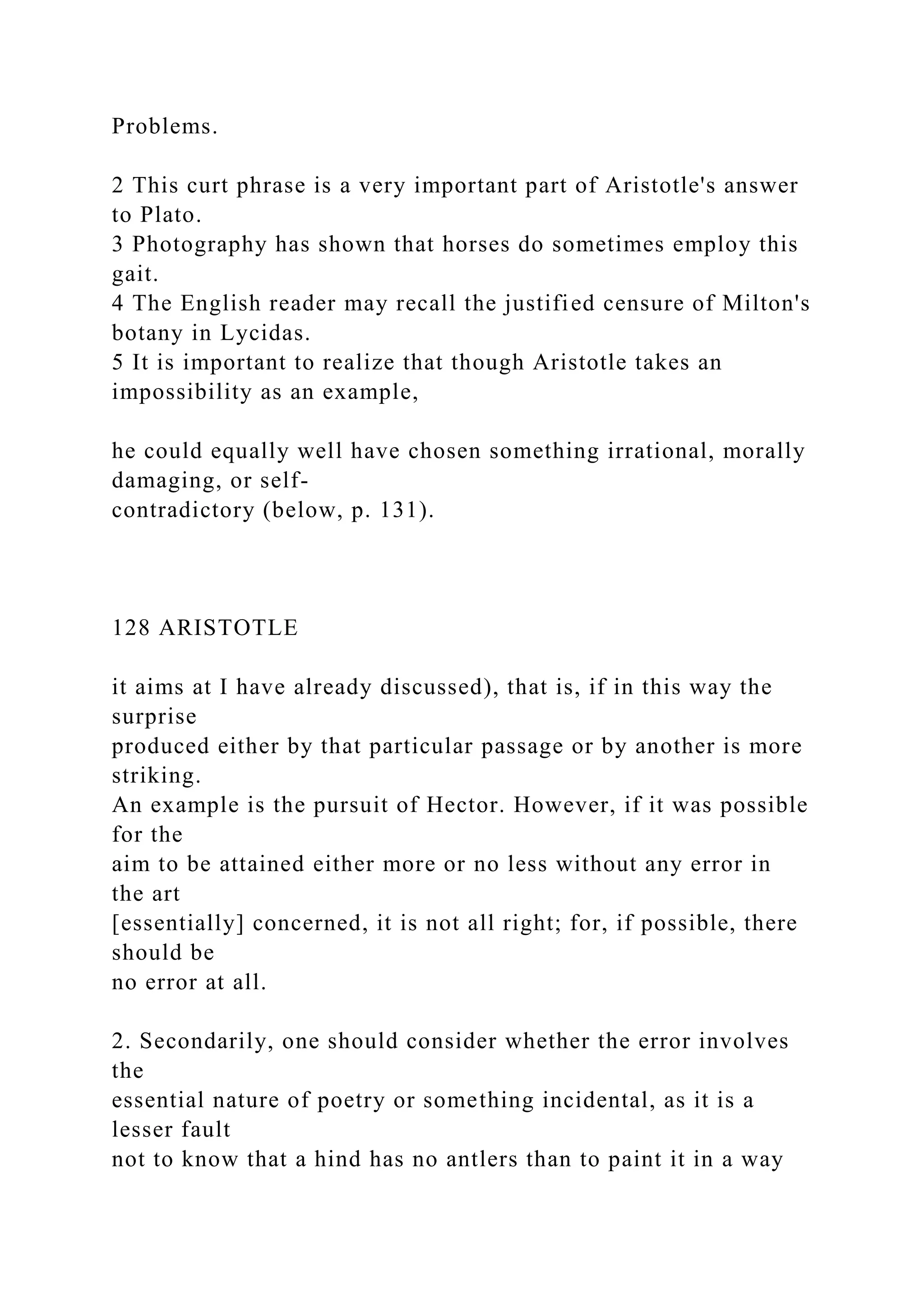 Problems.
2 This curt phrase is a very important part of Aristotle's answer
to Plato.
3 Photography has shown that horses do sometimes employ this
gait.
4 The English reader may recall the justified censure of Milton's
botany in Lycidas.
5 It is important to realize that though Aristotle takes an
impossibility as an example,
he could equally well have chosen something irrational, morally
damaging, or self-
contradictory (below, p. 131).
128 ARISTOTLE
it aims at I have already discussed), that is, if in this way the
surprise
produced either by that particular passage or by another is more
striking.
An example is the pursuit of Hector. However, if it was possible
for the
aim to be attained either more or no less without any error in
the art
[essentially] concerned, it is not all right; for, if possible, there
should be
no error at all.
2. Secondarily, one should consider whether the error involves
the
essential nature of poetry or something incidental, as it is a
lesser fault
not to know that a hind has no antlers than to paint it in a way
 