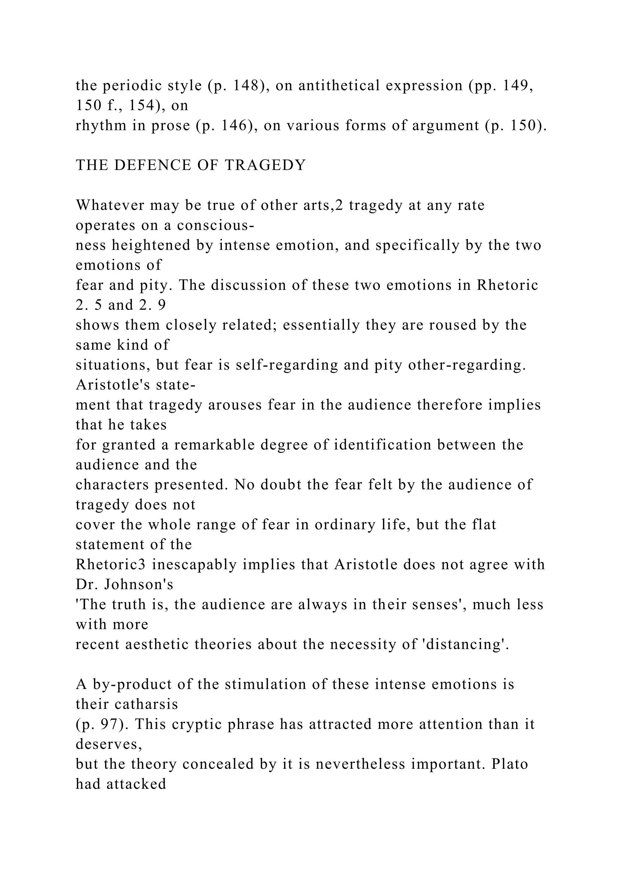the periodic style (p. 148), on antithetical expression (pp. 149,
150 f., 154), on
rhythm in prose (p. 146), on various forms of argument (p. 150).
THE DEFENCE OF TRAGEDY
Whatever may be true of other arts,2 tragedy at any rate
operates on a conscious-
ness heightened by intense emotion, and specifically by the two
emotions of
fear and pity. The discussion of these two emotions in Rhetoric
2. 5 and 2. 9
shows them closely related; essentially they are roused by the
same kind of
situations, but fear is self-regarding and pity other-regarding.
Aristotle's state-
ment that tragedy arouses fear in the audience therefore implies
that he takes
for granted a remarkable degree of identification between the
audience and the
characters presented. No doubt the fear felt by the audience of
tragedy does not
cover the whole range of fear in ordinary life, but the flat
statement of the
Rhetoric3 inescapably implies that Aristotle does not agree with
Dr. Johnson's
'The truth is, the audience are always in their senses', much less
with more
recent aesthetic theories about the necessity of 'distancing'.
A by-product of the stimulation of these intense emotions is
their catharsis
(p. 97). This cryptic phrase has attracted more attention than it
deserves,
but the theory concealed by it is nevertheless important. Plato
had attacked
 