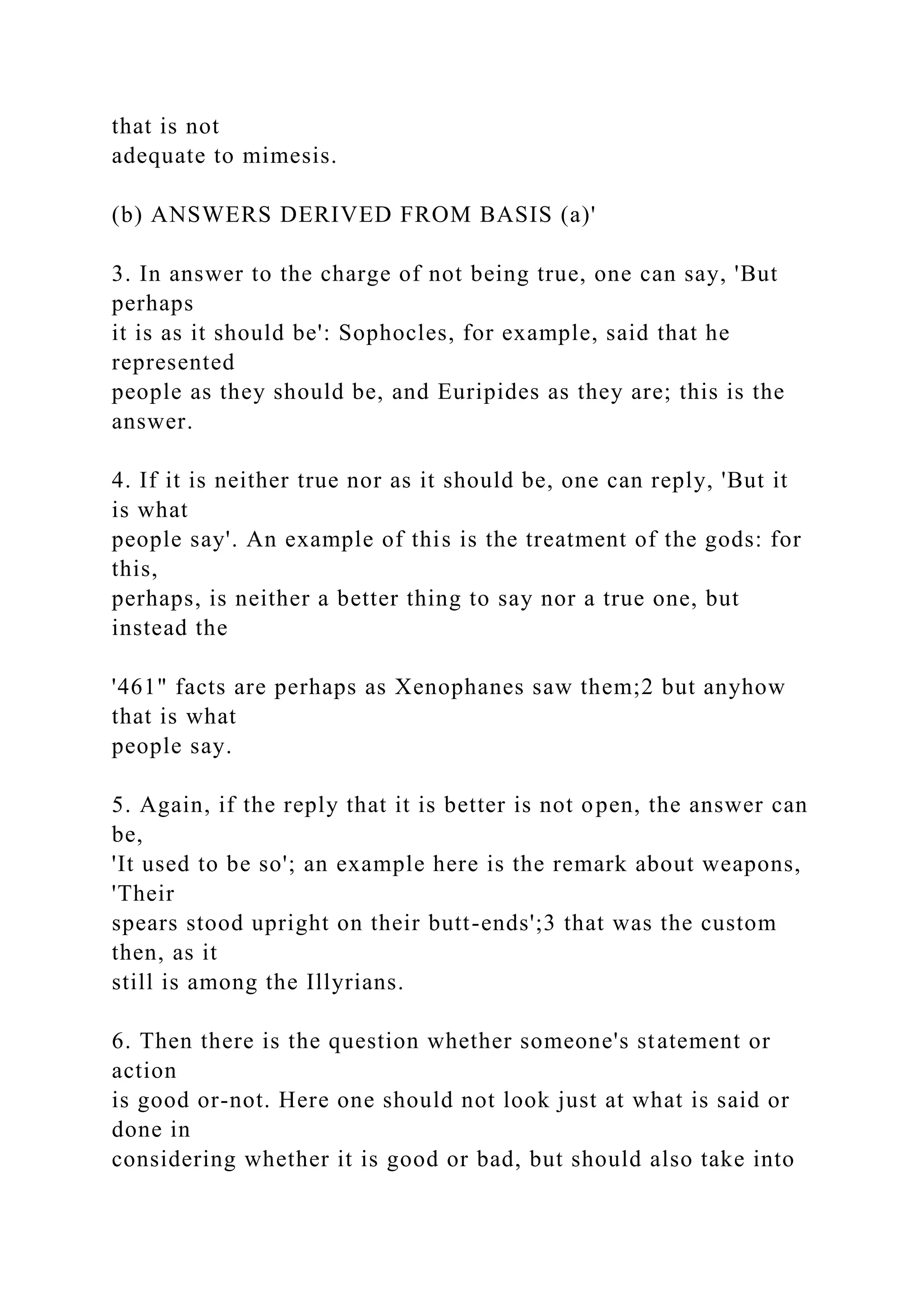 that is not
adequate to mimesis.
(b) ANSWERS DERIVED FROM BASIS (a)'
3. In answer to the charge of not being true, one can say, 'But
perhaps
it is as it should be': Sophocles, for example, said that he
represented
people as they should be, and Euripides as they are; this is the
answer.
4. If it is neither true nor as it should be, one can reply, 'But it
is what
people say'. An example of this is the treatment of the gods: for
this,
perhaps, is neither a better thing to say nor a true one, but
instead the
'461" facts are perhaps as Xenophanes saw them;2 but anyhow
that is what
people say.
5. Again, if the reply that it is better is not open, the answer can
be,
'It used to be so'; an example here is the remark about weapons,
'Their
spears stood upright on their butt-ends';3 that was the custom
then, as it
still is among the Illyrians.
6. Then there is the question whether someone's statement or
action
is good or-not. Here one should not look just at what is said or
done in
considering whether it is good or bad, but should also take into
 