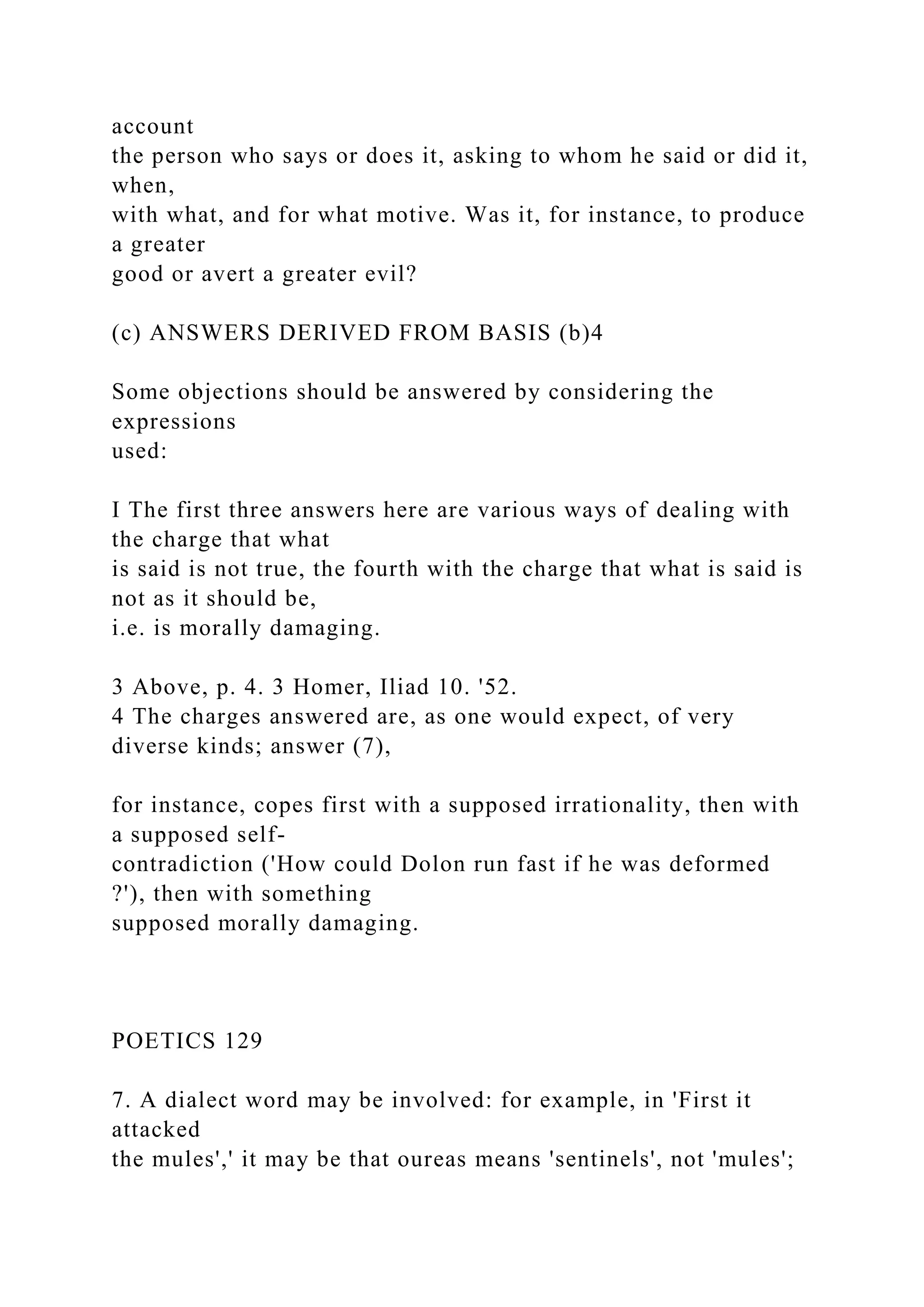 account
the person who says or does it, asking to whom he said or did it,
when,
with what, and for what motive. Was it, for instance, to produce
a greater
good or avert a greater evil?
(c) ANSWERS DERIVED FROM BASIS (b)4
Some objections should be answered by considering the
expressions
used:
I The first three answers here are various ways of dealing with
the charge that what
is said is not true, the fourth with the charge that what is said is
not as it should be,
i.e. is morally damaging.
3 Above, p. 4. 3 Homer, Iliad 10. '52.
4 The charges answered are, as one would expect, of very
diverse kinds; answer (7),
for instance, copes first with a supposed irrationality, then with
a supposed self-
contradiction ('How could Dolon run fast if he was deformed
?'), then with something
supposed morally damaging.
POETICS 129
7. A dialect word may be involved: for example, in 'First it
attacked
the mules',' it may be that oureas means 'sentinels', not 'mules';
 