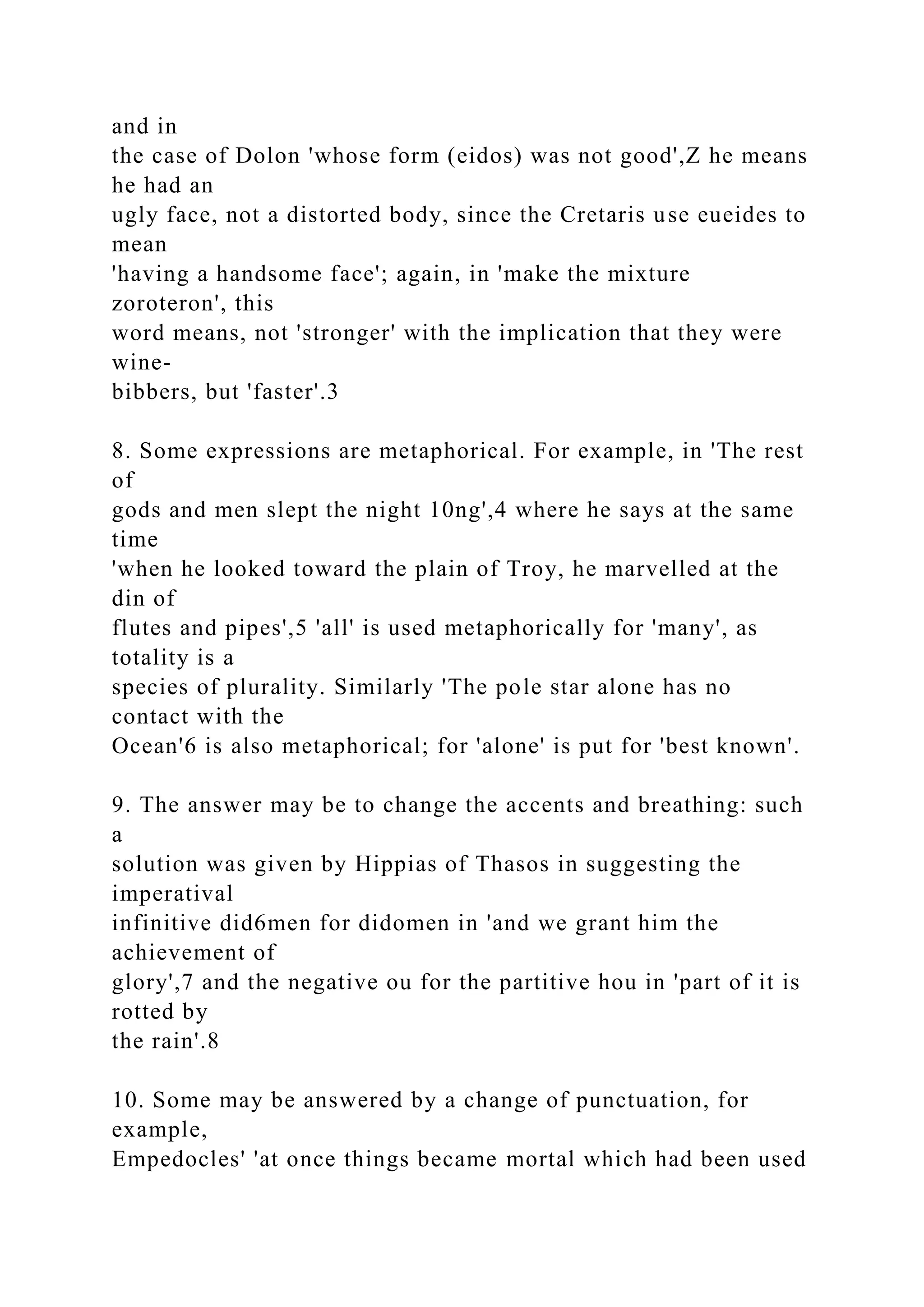 and in
the case of Dolon 'whose form (eidos) was not good',Z he means
he had an
ugly face, not a distorted body, since the Cretaris use eueides to
mean
'having a handsome face'; again, in 'make the mixture
zoroteron', this
word means, not 'stronger' with the implication that they were
wine-
bibbers, but 'faster'.3
8. Some expressions are metaphorical. For example, in 'The rest
of
gods and men slept the night 10ng',4 where he says at the same
time
'when he looked toward the plain of Troy, he marvelled at the
din of
flutes and pipes',5 'all' is used metaphorically for 'many', as
totality is a
species of plurality. Similarly 'The pole star alone has no
contact with the
Ocean'6 is also metaphorical; for 'alone' is put for 'best known'.
9. The answer may be to change the accents and breathing: such
a
solution was given by Hippias of Thasos in suggesting the
imperatival
infinitive did6men for didomen in 'and we grant him the
achievement of
glory',7 and the negative ou for the partitive hou in 'part of it is
rotted by
the rain'.8
10. Some may be answered by a change of punctuation, for
example,
Empedocles' 'at once things became mortal which had been used
 