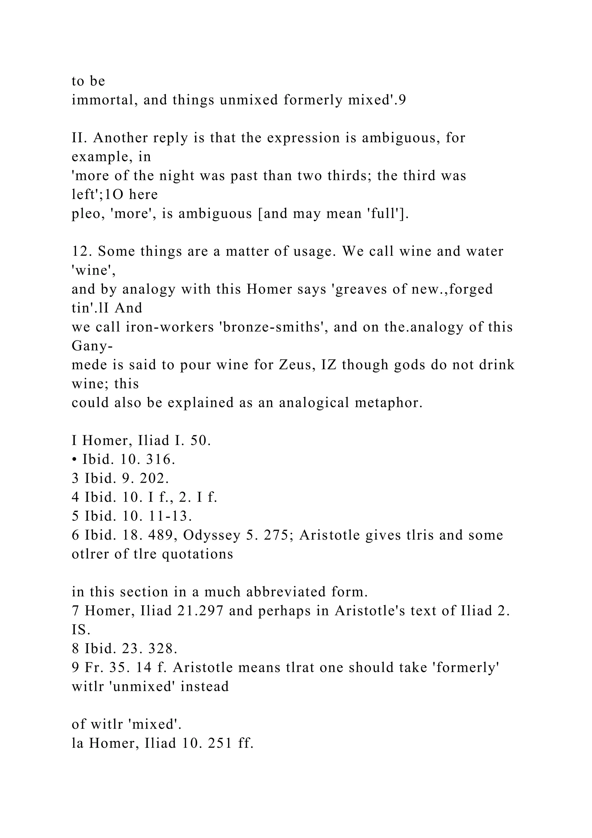 to be
immortal, and things unmixed formerly mixed'.9
II. Another reply is that the expression is ambiguous, for
example, in
'more of the night was past than two thirds; the third was
left';1O here
pleo, 'more', is ambiguous [and may mean 'full'].
12. Some things are a matter of usage. We call wine and water
'wine',
and by analogy with this Homer says 'greaves of new.,forged
tin'.lI And
we call iron-workers 'bronze-smiths', and on the.analogy of this
Gany-
mede is said to pour wine for Zeus, IZ though gods do not drink
wine; this
could also be explained as an analogical metaphor.
I Homer, Iliad I. 50.
• Ibid. 10. 316.
3 Ibid. 9. 202.
4 Ibid. 10. I f., 2. I f.
5 Ibid. 10. 11-13.
6 Ibid. 18. 489, Odyssey 5. 275; Aristotle gives tlris and some
otlrer of tlre quotations
in this section in a much abbreviated form.
7 Homer, Iliad 21.297 and perhaps in Aristotle's text of Iliad 2.
IS.
8 Ibid. 23. 328.
9 Fr. 35. 14 f. Aristotle means tlrat one should take 'formerly'
witlr 'unmixed' instead
of witlr 'mixed'.
la Homer, Iliad 10. 251 ff.
 