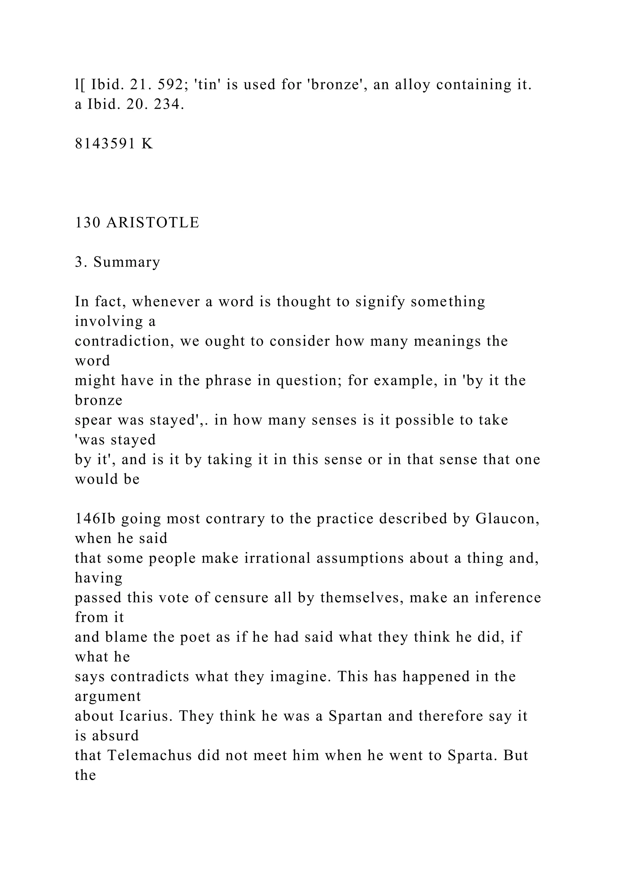 l[ Ibid. 21. 592; 'tin' is used for 'bronze', an alloy containing it.
a Ibid. 20. 234.
8143591 K
130 ARISTOTLE
3. Summary
In fact, whenever a word is thought to signify something
involving a
contradiction, we ought to consider how many meanings the
word
might have in the phrase in question; for example, in 'by it the
bronze
spear was stayed',. in how many senses is it possible to take
'was stayed
by it', and is it by taking it in this sense or in that sense that one
would be
146Ib going most contrary to the practice described by Glaucon,
when he said
that some people make irrational assumptions about a thing and,
having
passed this vote of censure all by themselves, make an inference
from it
and blame the poet as if he had said what they think he did, if
what he
says contradicts what they imagine. This has happened in the
argument
about Icarius. They think he was a Spartan and therefore say it
is absurd
that Telemachus did not meet him when he went to Sparta. But
the
 