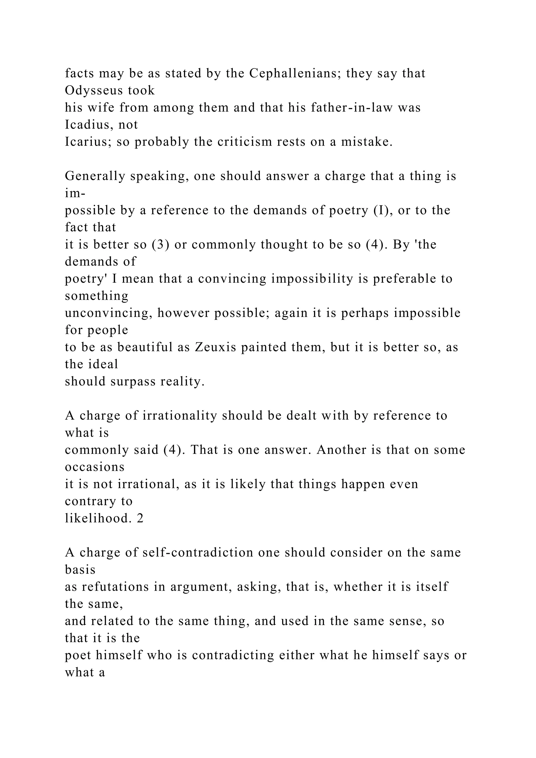 facts may be as stated by the Cephallenians; they say that
Odysseus took
his wife from among them and that his father-in-law was
Icadius, not
Icarius; so probably the criticism rests on a mistake.
Generally speaking, one should answer a charge that a thing is
im-
possible by a reference to the demands of poetry (I), or to the
fact that
it is better so (3) or commonly thought to be so (4). By 'the
demands of
poetry' I mean that a convincing impossibility is preferable to
something
unconvincing, however possible; again it is perhaps impossible
for people
to be as beautiful as Zeuxis painted them, but it is better so, as
the ideal
should surpass reality.
A charge of irrationality should be dealt with by reference to
what is
commonly said (4). That is one answer. Another is that on some
occasions
it is not irrational, as it is likely that things happen even
contrary to
likelihood. 2
A charge of self-contradiction one should consider on the same
basis
as refutations in argument, asking, that is, whether it is itself
the same,
and related to the same thing, and used in the same sense, so
that it is the
poet himself who is contradicting either what he himself says or
what a
 