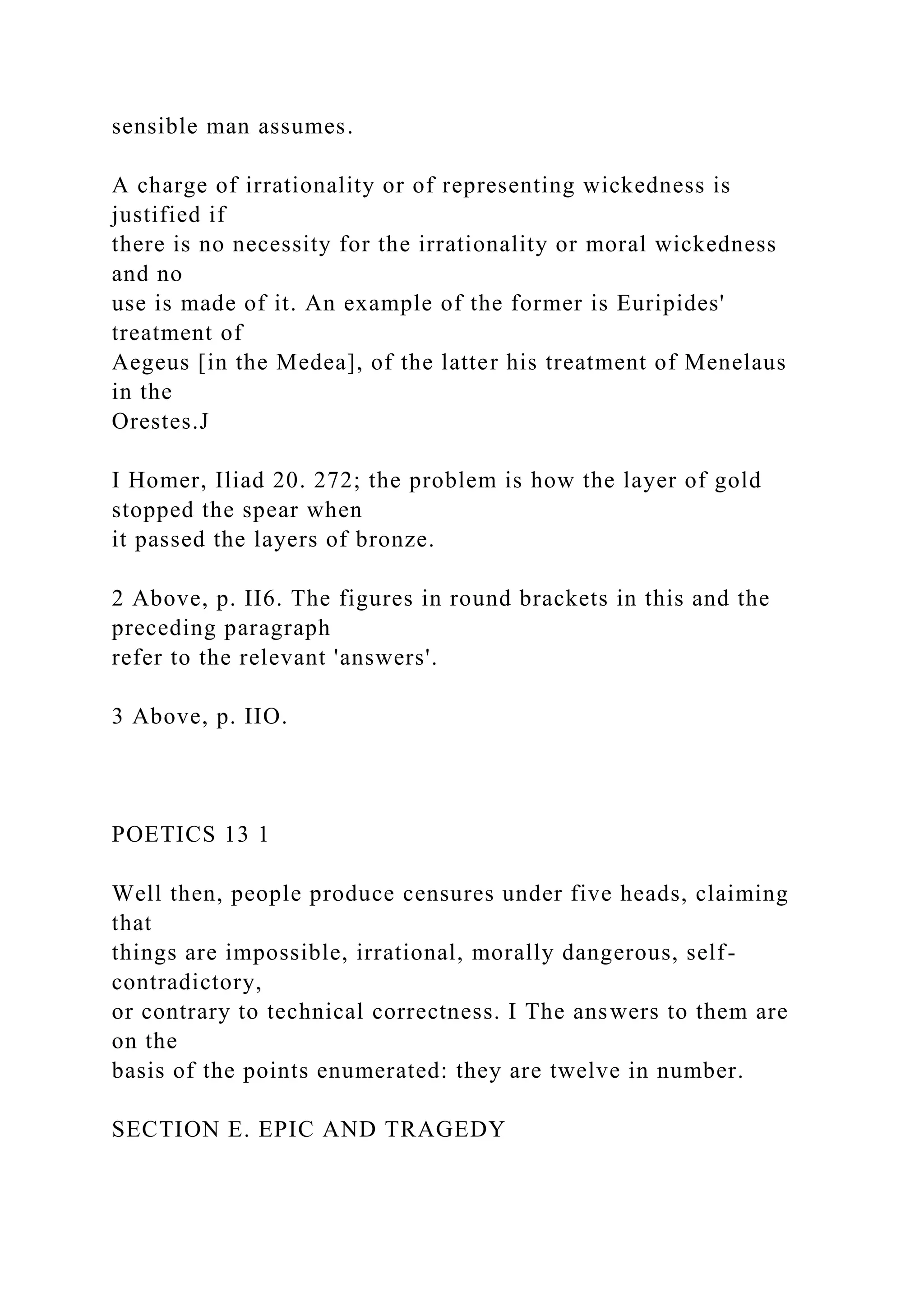 sensible man assumes.
A charge of irrationality or of representing wickedness is
justified if
there is no necessity for the irrationality or moral wickedness
and no
use is made of it. An example of the former is Euripides'
treatment of
Aegeus [in the Medea], of the latter his treatment of Menelaus
in the
Orestes.J
I Homer, Iliad 20. 272; the problem is how the layer of gold
stopped the spear when
it passed the layers of bronze.
2 Above, p. II6. The figures in round brackets in this and the
preceding paragraph
refer to the relevant 'answers'.
3 Above, p. IIO.
POETICS 13 1
Well then, people produce censures under five heads, claiming
that
things are impossible, irrational, morally dangerous, self-
contradictory,
or contrary to technical correctness. I The answers to them are
on the
basis of the points enumerated: they are twelve in number.
SECTION E. EPIC AND TRAGEDY
 