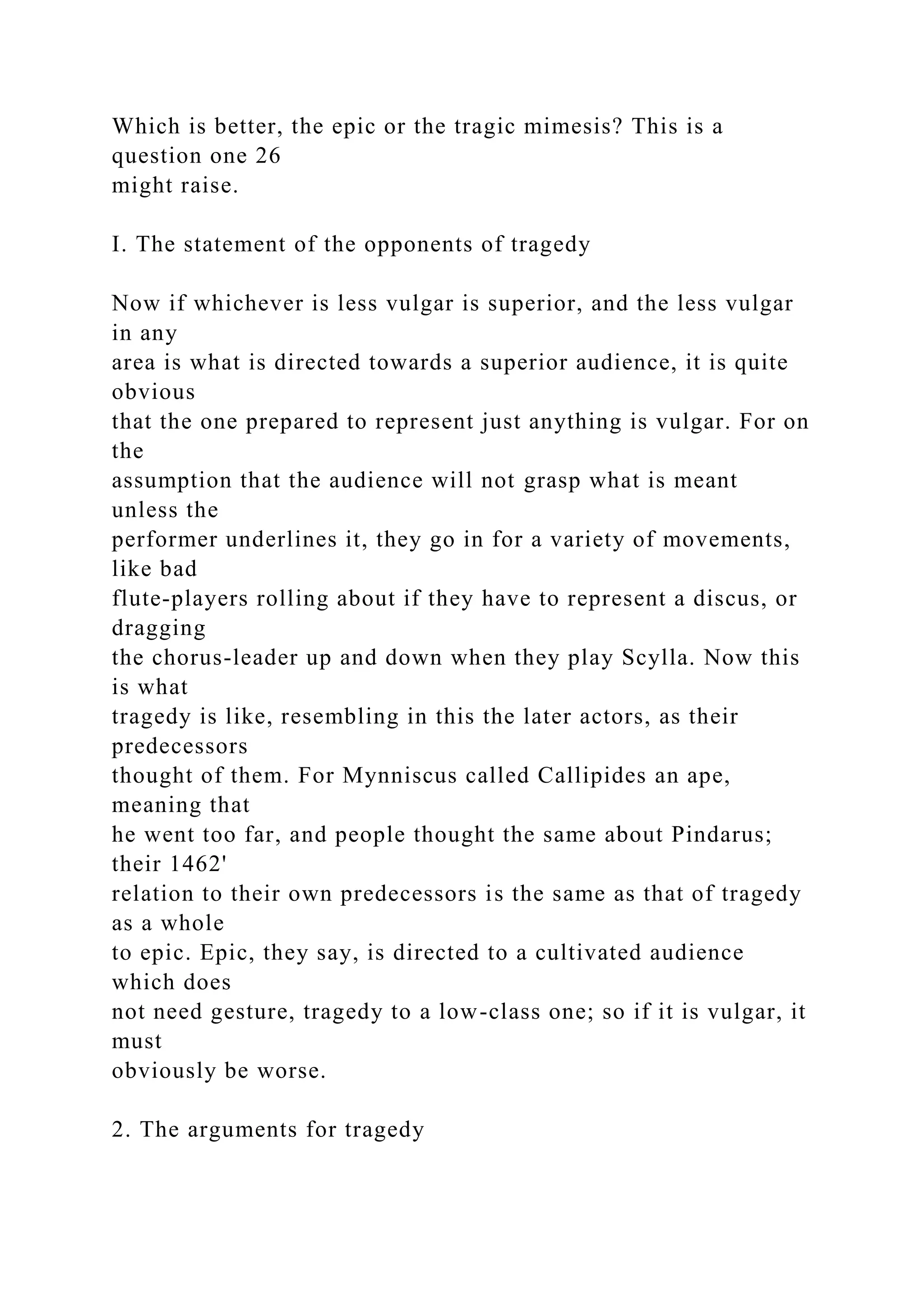 Which is better, the epic or the tragic mimesis? This is a
question one 26
might raise.
I. The statement of the opponents of tragedy
Now if whichever is less vulgar is superior, and the less vulgar
in any
area is what is directed towards a superior audience, it is quite
obvious
that the one prepared to represent just anything is vulgar. For on
the
assumption that the audience will not grasp what is meant
unless the
performer underlines it, they go in for a variety of movements,
like bad
flute-players rolling about if they have to represent a discus, or
dragging
the chorus-leader up and down when they play Scylla. Now this
is what
tragedy is like, resembling in this the later actors, as their
predecessors
thought of them. For Mynniscus called Callipides an ape,
meaning that
he went too far, and people thought the same about Pindarus;
their 1462'
relation to their own predecessors is the same as that of tragedy
as a whole
to epic. Epic, they say, is directed to a cultivated audience
which does
not need gesture, tragedy to a low-class one; so if it is vulgar, it
must
obviously be worse.
2. The arguments for tragedy
 