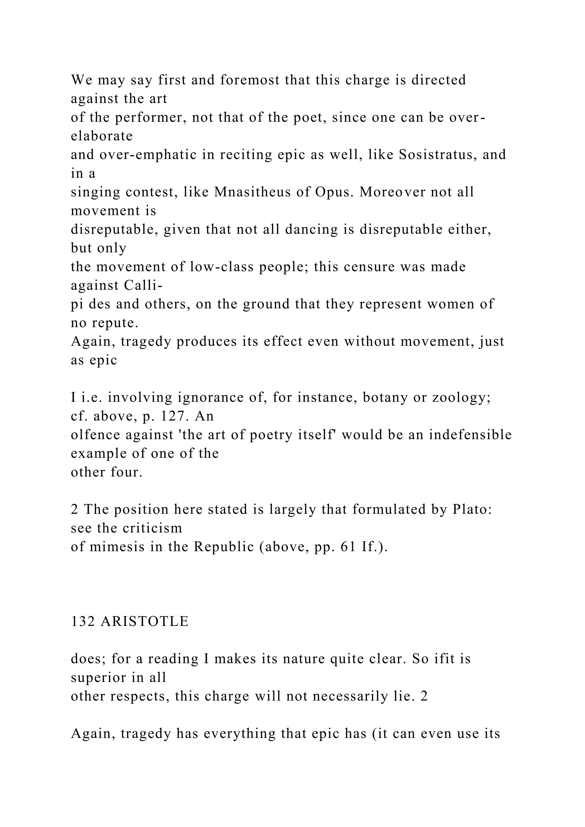 We may say first and foremost that this charge is directed
against the art
of the performer, not that of the poet, since one can be over-
elaborate
and over-emphatic in reciting epic as well, like Sosistratus, and
in a
singing contest, like Mnasitheus of Opus. Moreover not all
movement is
disreputable, given that not all dancing is disreputable either,
but only
the movement of low-class people; this censure was made
against Calli-
pi des and others, on the ground that they represent women of
no repute.
Again, tragedy produces its effect even without movement, just
as epic
I i.e. involving ignorance of, for instance, botany or zoology;
cf. above, p. 127. An
olfence against 'the art of poetry itself' would be an indefensible
example of one of the
other four.
2 The position here stated is largely that formulated by Plato:
see the criticism
of mimesis in the Republic (above, pp. 61 If.).
132 ARISTOTLE
does; for a reading I makes its nature quite clear. So ifit is
superior in all
other respects, this charge will not necessarily lie. 2
Again, tragedy has everything that epic has (it can even use its
 