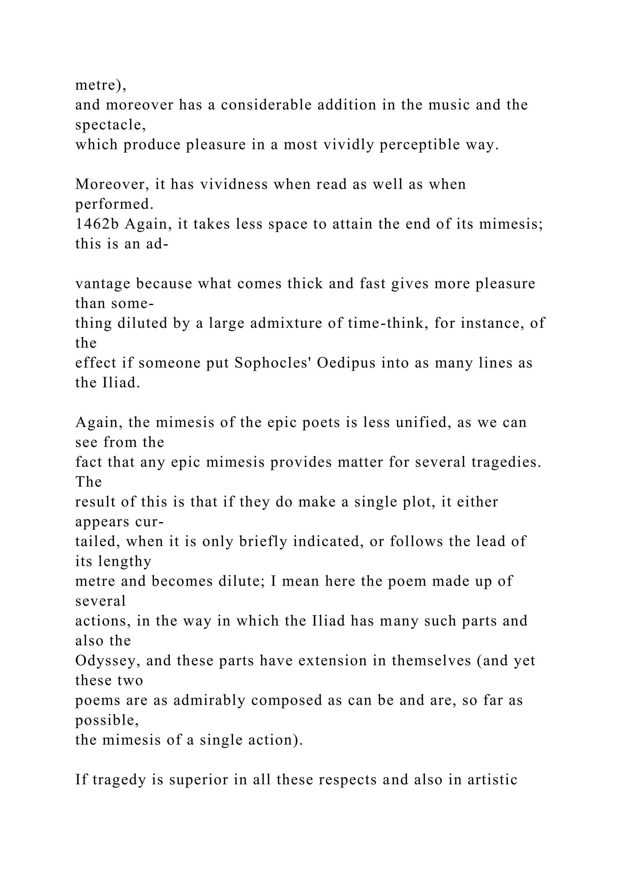 metre),
and moreover has a considerable addition in the music and the
spectacle,
which produce pleasure in a most vividly perceptible way.
Moreover, it has vividness when read as well as when
performed.
1462b Again, it takes less space to attain the end of its mimesis;
this is an ad-
vantage because what comes thick and fast gives more pleasure
than some-
thing diluted by a large admixture of time-think, for instance, of
the
effect if someone put Sophocles' Oedipus into as many lines as
the Iliad.
Again, the mimesis of the epic poets is less unified, as we can
see from the
fact that any epic mimesis provides matter for several tragedies.
The
result of this is that if they do make a single plot, it either
appears cur-
tailed, when it is only briefly indicated, or follows the lead of
its lengthy
metre and becomes dilute; I mean here the poem made up of
several
actions, in the way in which the Iliad has many such parts and
also the
Odyssey, and these parts have extension in themselves (and yet
these two
poems are as admirably composed as can be and are, so far as
possible,
the mimesis of a single action).
If tragedy is superior in all these respects and also in artistic
 