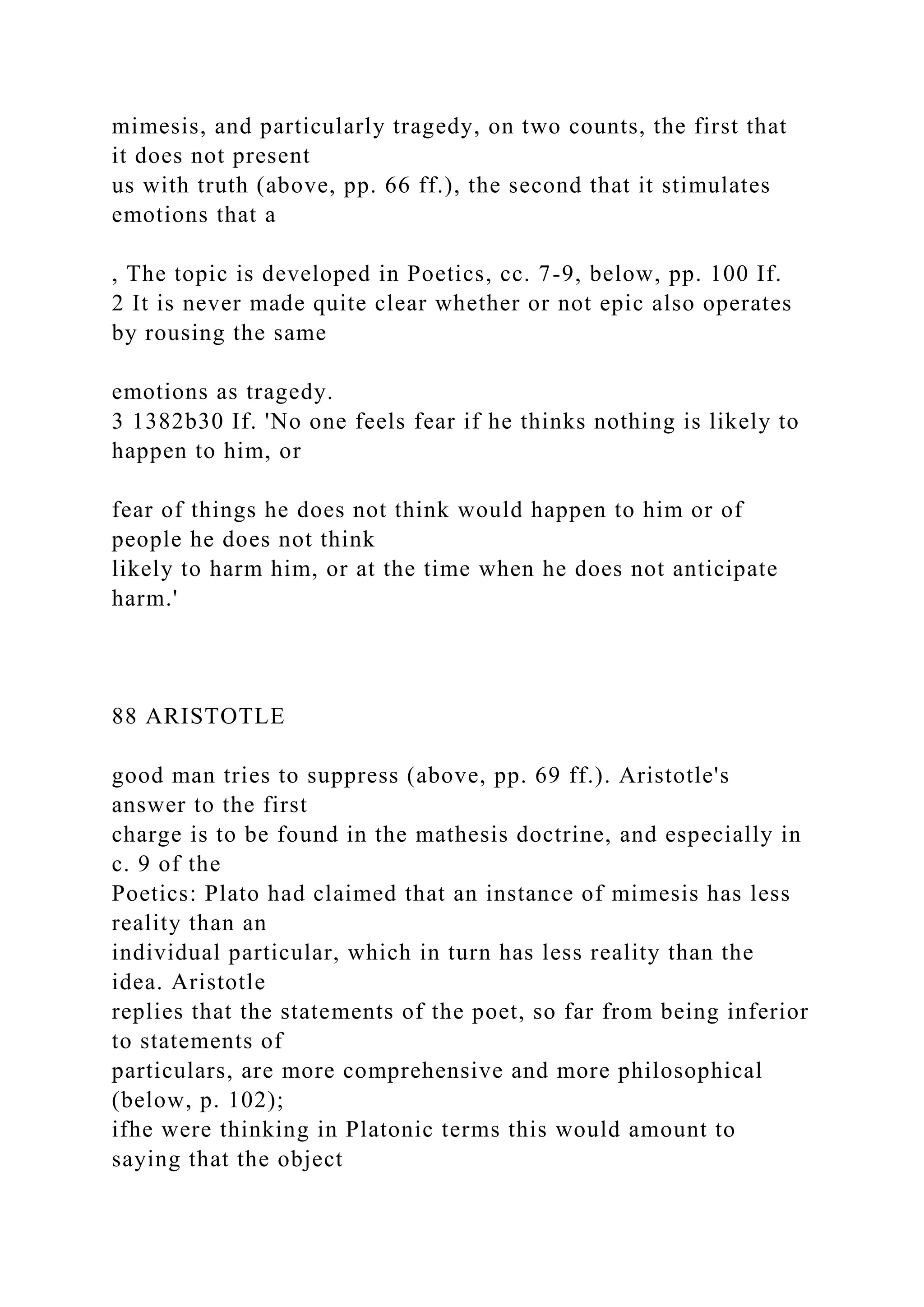 mimesis, and particularly tragedy, on two counts, the first that
it does not present
us with truth (above, pp. 66 ff.), the second that it stimulates
emotions that a
, The topic is developed in Poetics, cc. 7-9, below, pp. 100 If.
2 It is never made quite clear whether or not epic also operates
by rousing the same
emotions as tragedy.
3 1382b30 If. 'No one feels fear if he thinks nothing is likely to
happen to him, or
fear of things he does not think would happen to him or of
people he does not think
likely to harm him, or at the time when he does not anticipate
harm.'
88 ARISTOTLE
good man tries to suppress (above, pp. 69 ff.). Aristotle's
answer to the first
charge is to be found in the mathesis doctrine, and especially in
c. 9 of the
Poetics: Plato had claimed that an instance of mimesis has less
reality than an
individual particular, which in turn has less reality than the
idea. Aristotle
replies that the statements of the poet, so far from being inferior
to statements of
particulars, are more comprehensive and more philosophical
(below, p. 102);
ifhe were thinking in Platonic terms this would amount to
saying that the object
 