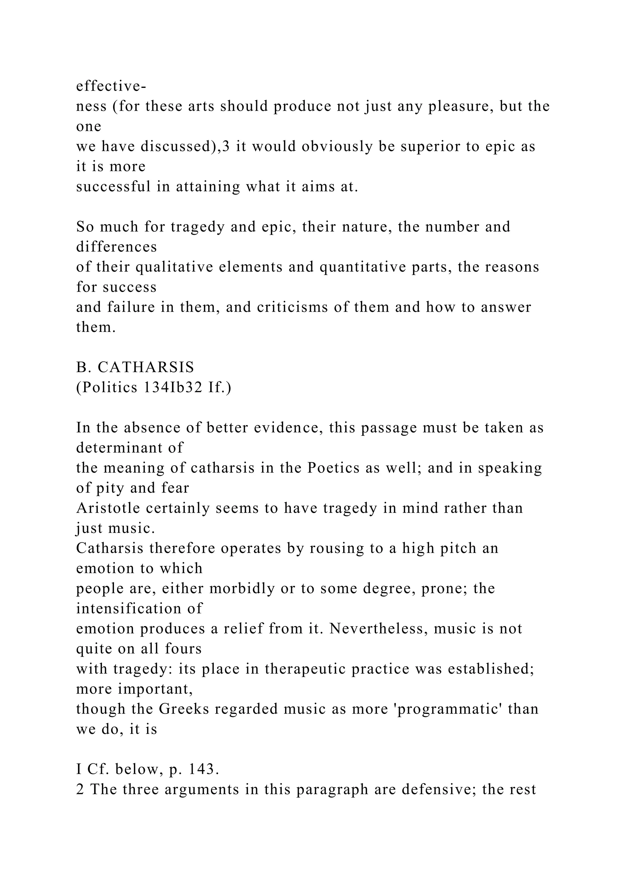 effective-
ness (for these arts should produce not just any pleasure, but the
one
we have discussed),3 it would obviously be superior to epic as
it is more
successful in attaining what it aims at.
So much for tragedy and epic, their nature, the number and
differences
of their qualitative elements and quantitative parts, the reasons
for success
and failure in them, and criticisms of them and how to answer
them.
B. CATHARSIS
(Politics 134Ib32 If.)
In the absence of better evidence, this passage must be taken as
determinant of
the meaning of catharsis in the Poetics as well; and in speaking
of pity and fear
Aristotle certainly seems to have tragedy in mind rather than
just music.
Catharsis therefore operates by rousing to a high pitch an
emotion to which
people are, either morbidly or to some degree, prone; the
intensification of
emotion produces a relief from it. Nevertheless, music is not
quite on all fours
with tragedy: its place in therapeutic practice was established;
more important,
though the Greeks regarded music as more 'programmatic' than
we do, it is
I Cf. below, p. 143.
2 The three arguments in this paragraph are defensive; the rest
 