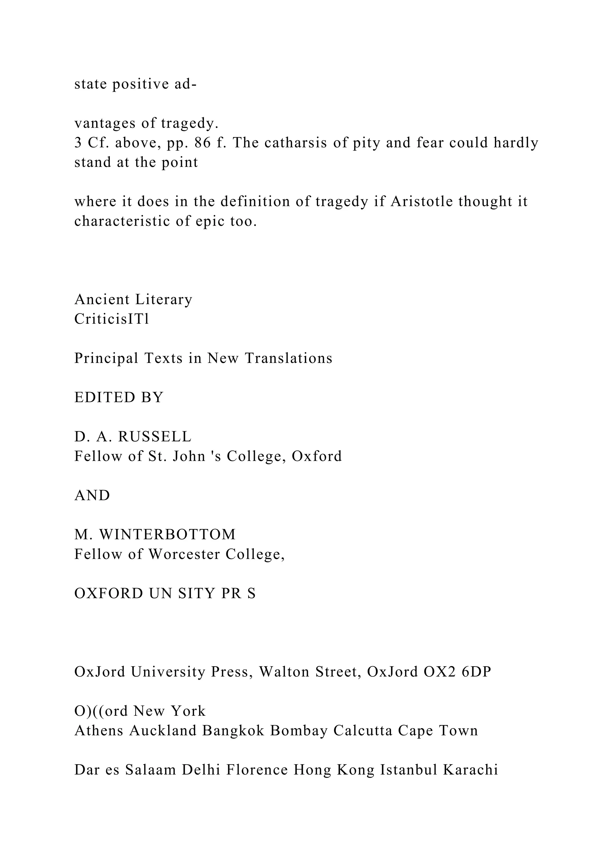 state positive ad-
vantages of tragedy.
3 Cf. above, pp. 86 f. The catharsis of pity and fear could hardly
stand at the point
where it does in the definition of tragedy if Aristotle thought it
characteristic of epic too.
Ancient Literary
CriticisITl
Principal Texts in New Translations
EDITED BY
D. A. RUSSELL
Fellow of St. John 's College, Oxford
AND
M. WINTERBOTTOM
Fellow of Worcester College,
OXFORD UN SITY PR S
OxJord University Press, Walton Street, OxJord OX2 6DP
O)((ord New York
Athens Auckland Bangkok Bombay Calcutta Cape Town
Dar es Salaam Delhi Florence Hong Kong Istanbul Karachi
 