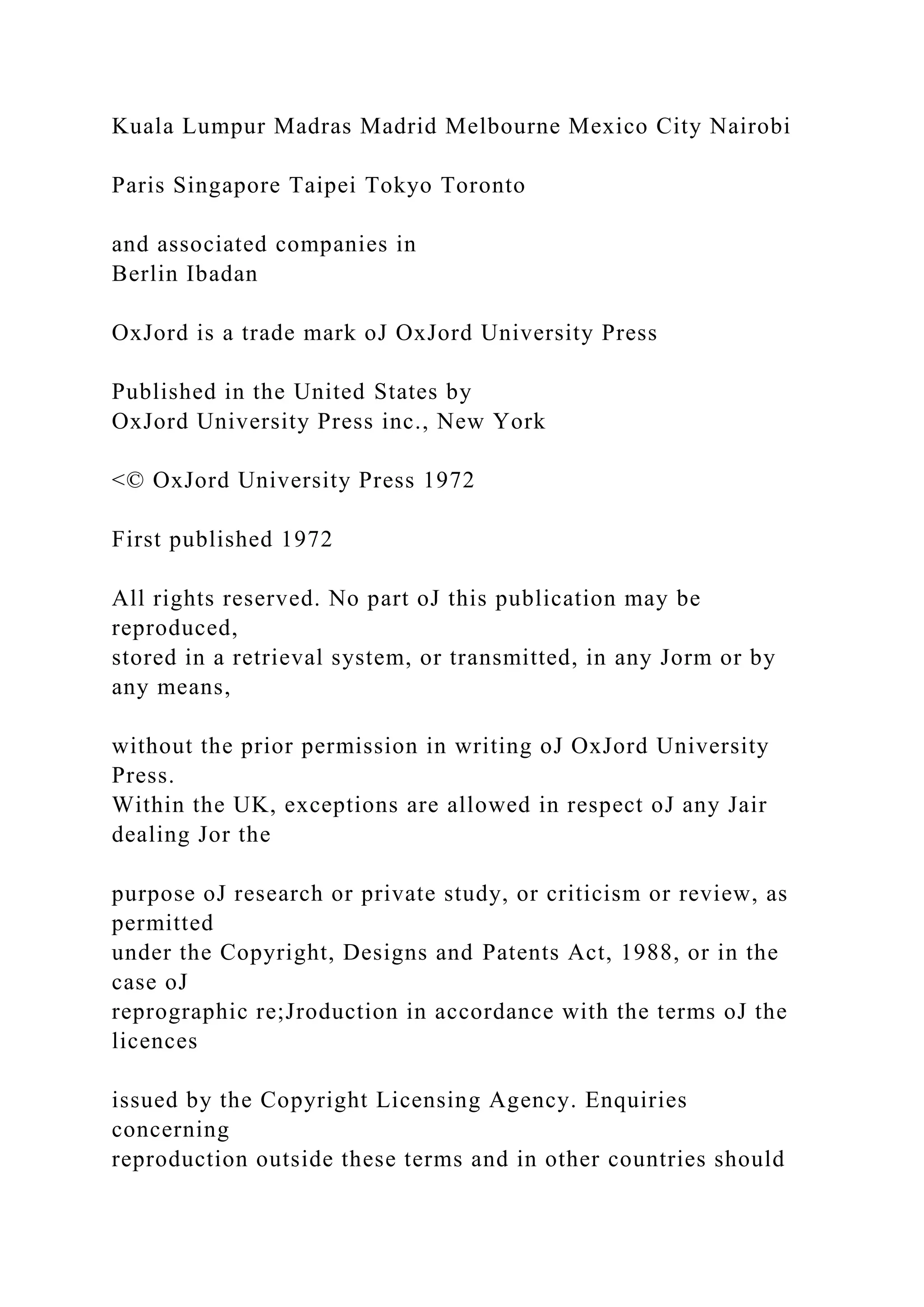 Kuala Lumpur Madras Madrid Melbourne Mexico City Nairobi
Paris Singapore Taipei Tokyo Toronto
and associated companies in
Berlin Ibadan
OxJord is a trade mark oJ OxJord University Press
Published in the United States by
OxJord University Press inc., New York
<© OxJord University Press 1972
First published 1972
All rights reserved. No part oJ this publication may be
reproduced,
stored in a retrieval system, or transmitted, in any Jorm or by
any means,
without the prior permission in writing oJ OxJord University
Press.
Within the UK, exceptions are allowed in respect oJ any Jair
dealing Jor the
purpose oJ research or private study, or criticism or review, as
permitted
under the Copyright, Designs and Patents Act, 1988, or in the
case oJ
reprographic re;Jroduction in accordance with the terms oJ the
licences
issued by the Copyright Licensing Agency. Enquiries
concerning
reproduction outside these terms and in other countries should
 