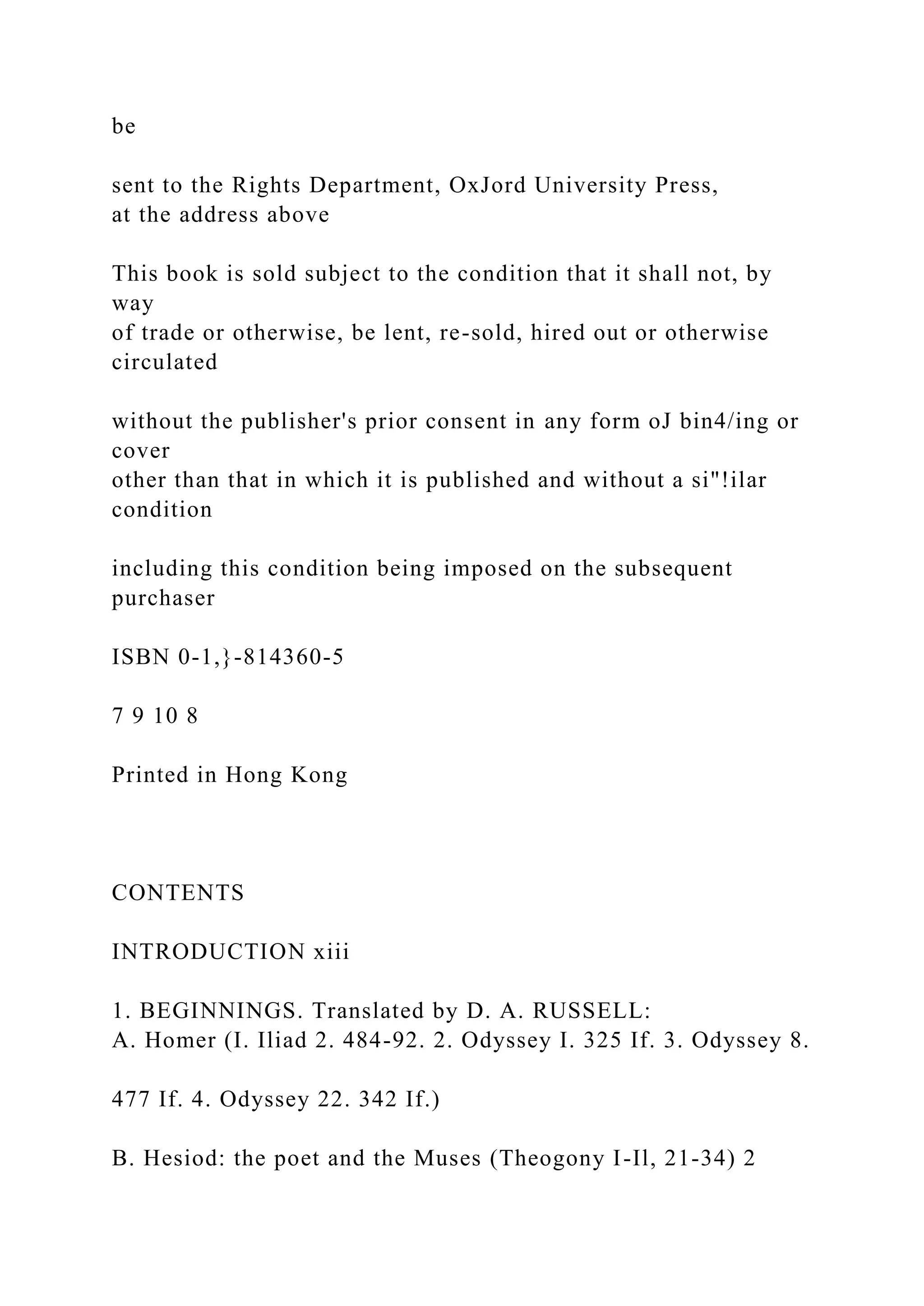 be
sent to the Rights Department, OxJord University Press,
at the address above
This book is sold subject to the condition that it shall not, by
way
of trade or otherwise, be lent, re-sold, hired out or otherwise
circulated
without the publisher's prior consent in any form oJ bin4/ing or
cover
other than that in which it is published and without a si"!ilar
condition
including this condition being imposed on the subsequent
purchaser
ISBN 0-1,}-814360-5
7 9 10 8
Printed in Hong Kong
CONTENTS
INTRODUCTION xiii
1. BEGINNINGS. Translated by D. A. RUSSELL:
A. Homer (I. Iliad 2. 484-92. 2. Odyssey I. 325 If. 3. Odyssey 8.
477 If. 4. Odyssey 22. 342 If.)
B. Hesiod: the poet and the Muses (Theogony I-Il, 21-34) 2
 