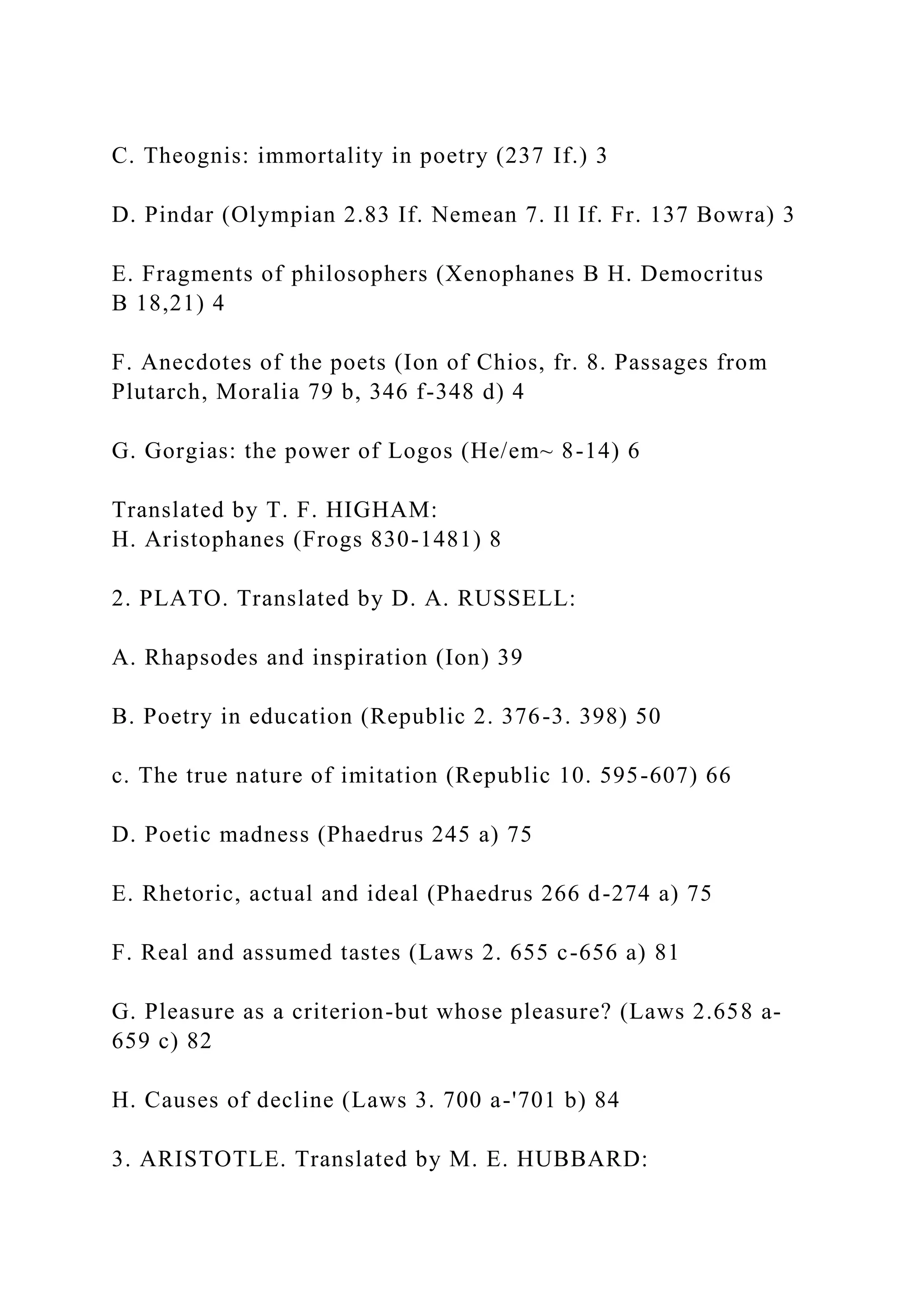 C. Theognis: immortality in poetry (237 If.) 3
D. Pindar (Olympian 2.83 If. Nemean 7. Il If. Fr. 137 Bowra) 3
E. Fragments of philosophers (Xenophanes B H. Democritus
B 18,21) 4
F. Anecdotes of the poets (Ion of Chios, fr. 8. Passages from
Plutarch, Moralia 79 b, 346 f-348 d) 4
G. Gorgias: the power of Logos (He/em~ 8-14) 6
Translated by T. F. HIGHAM:
H. Aristophanes (Frogs 830-1481) 8
2. PLATO. Translated by D. A. RUSSELL:
A. Rhapsodes and inspiration (Ion) 39
B. Poetry in education (Republic 2. 376-3. 398) 50
c. The true nature of imitation (Republic 10. 595-607) 66
D. Poetic madness (Phaedrus 245 a) 75
E. Rhetoric, actual and ideal (Phaedrus 266 d-274 a) 75
F. Real and assumed tastes (Laws 2. 655 c-656 a) 81
G. Pleasure as a criterion-but whose pleasure? (Laws 2.658 a-
659 c) 82
H. Causes of decline (Laws 3. 700 a-'701 b) 84
3. ARISTOTLE. Translated by M. E. HUBBARD:
 