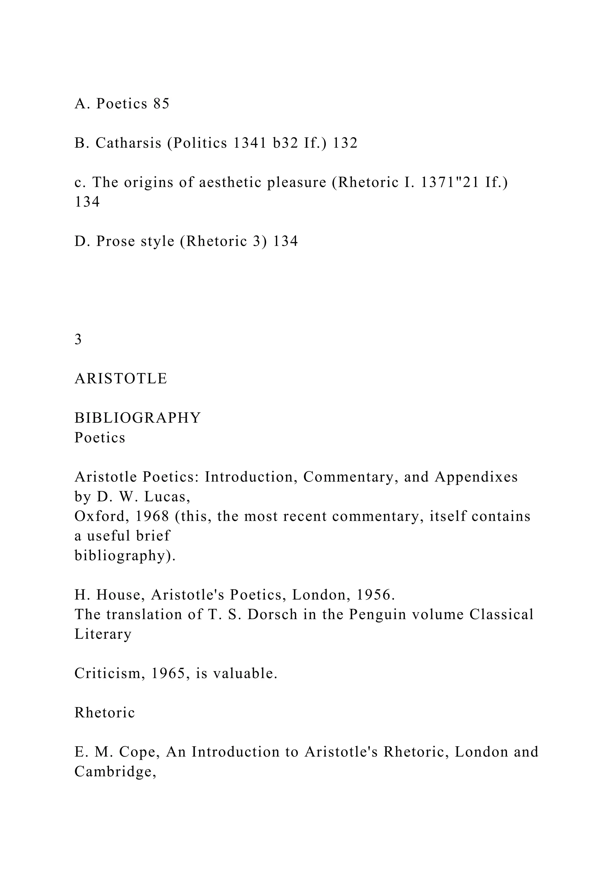 A. Poetics 85
B. Catharsis (Politics 1341 b32 If.) 132
c. The origins of aesthetic pleasure (Rhetoric I. 1371"21 If.)
134
D. Prose style (Rhetoric 3) 134
3
ARISTOTLE
BIBLIOGRAPHY
Poetics
Aristotle Poetics: Introduction, Commentary, and Appendixes
by D. W. Lucas,
Oxford, 1968 (this, the most recent commentary, itself contains
a useful brief
bibliography).
H. House, Aristotle's Poetics, London, 1956.
The translation of T. S. Dorsch in the Penguin volume Classical
Literary
Criticism, 1965, is valuable.
Rhetoric
E. M. Cope, An Introduction to Aristotle's Rhetoric, London and
Cambridge,
 