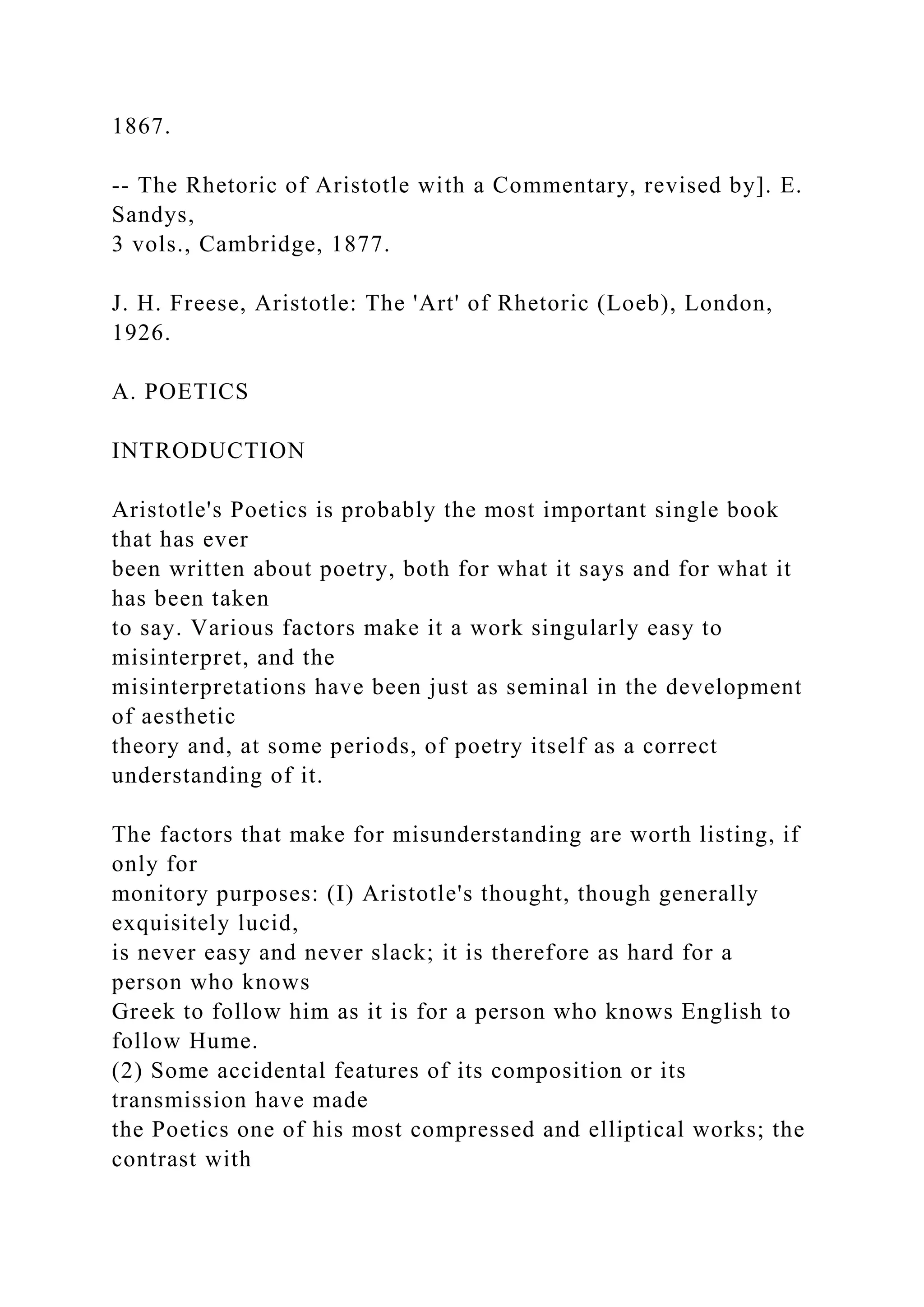 1867.
-- The Rhetoric of Aristotle with a Commentary, revised by]. E.
Sandys,
3 vols., Cambridge, 1877.
J. H. Freese, Aristotle: The 'Art' of Rhetoric (Loeb), London,
1926.
A. POETICS
INTRODUCTION
Aristotle's Poetics is probably the most important single book
that has ever
been written about poetry, both for what it says and for what it
has been taken
to say. Various factors make it a work singularly easy to
misinterpret, and the
misinterpretations have been just as seminal in the development
of aesthetic
theory and, at some periods, of poetry itself as a correct
understanding of it.
The factors that make for misunderstanding are worth listing, if
only for
monitory purposes: (I) Aristotle's thought, though generally
exquisitely lucid,
is never easy and never slack; it is therefore as hard for a
person who knows
Greek to follow him as it is for a person who knows English to
follow Hume.
(2) Some accidental features of its composition or its
transmission have made
the Poetics one of his most compressed and elliptical works; the
contrast with
 