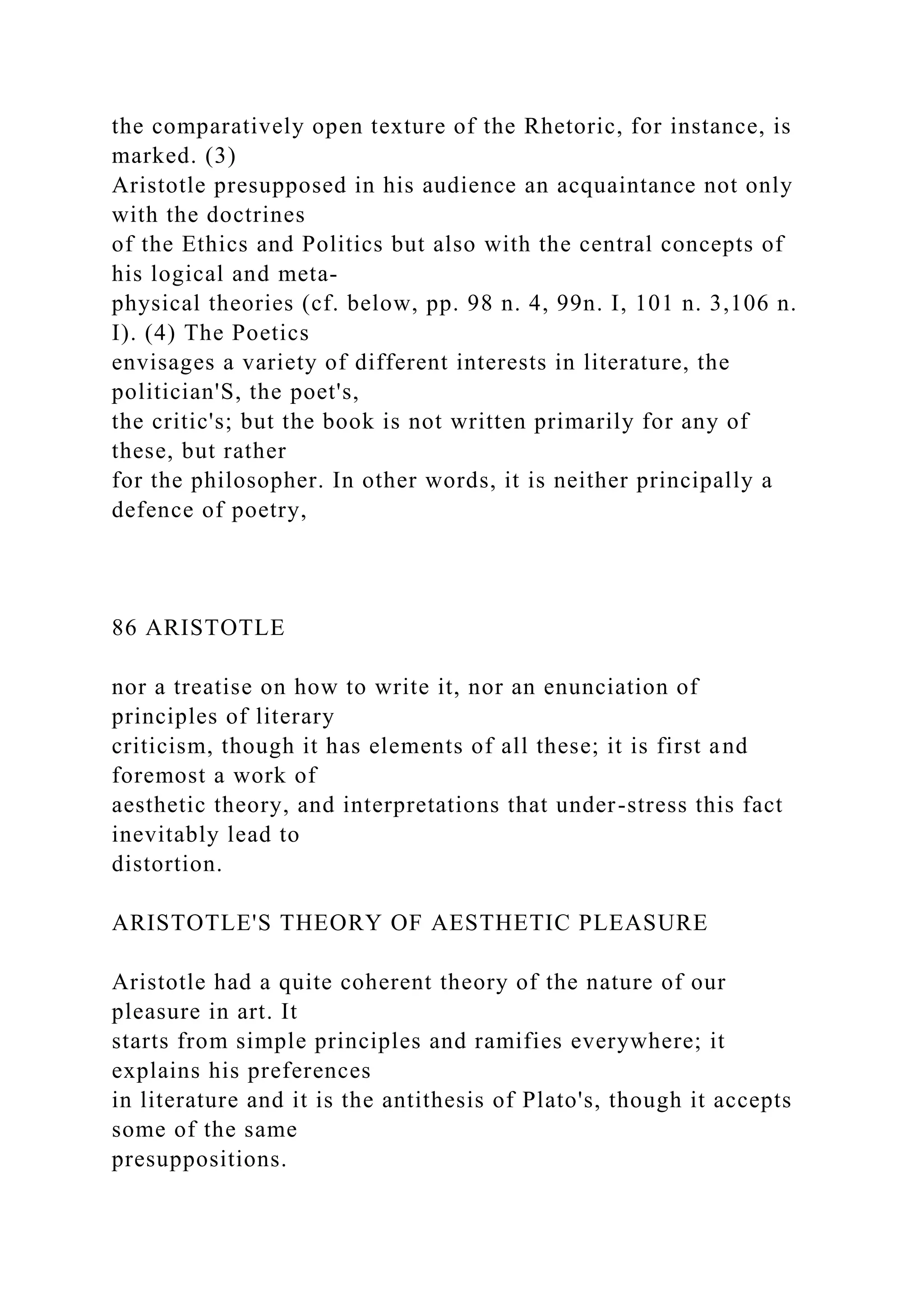 the comparatively open texture of the Rhetoric, for instance, is
marked. (3)
Aristotle presupposed in his audience an acquaintance not only
with the doctrines
of the Ethics and Politics but also with the central concepts of
his logical and meta-
physical theories (cf. below, pp. 98 n. 4, 99n. I, 101 n. 3,106 n.
I). (4) The Poetics
envisages a variety of different interests in literature, the
politician'S, the poet's,
the critic's; but the book is not written primarily for any of
these, but rather
for the philosopher. In other words, it is neither principally a
defence of poetry,
86 ARISTOTLE
nor a treatise on how to write it, nor an enunciation of
principles of literary
criticism, though it has elements of all these; it is first and
foremost a work of
aesthetic theory, and interpretations that under-stress this fact
inevitably lead to
distortion.
ARISTOTLE'S THEORY OF AESTHETIC PLEASURE
Aristotle had a quite coherent theory of the nature of our
pleasure in art. It
starts from simple principles and ramifies everywhere; it
explains his preferences
in literature and it is the antithesis of Plato's, though it accepts
some of the same
presuppositions.
 