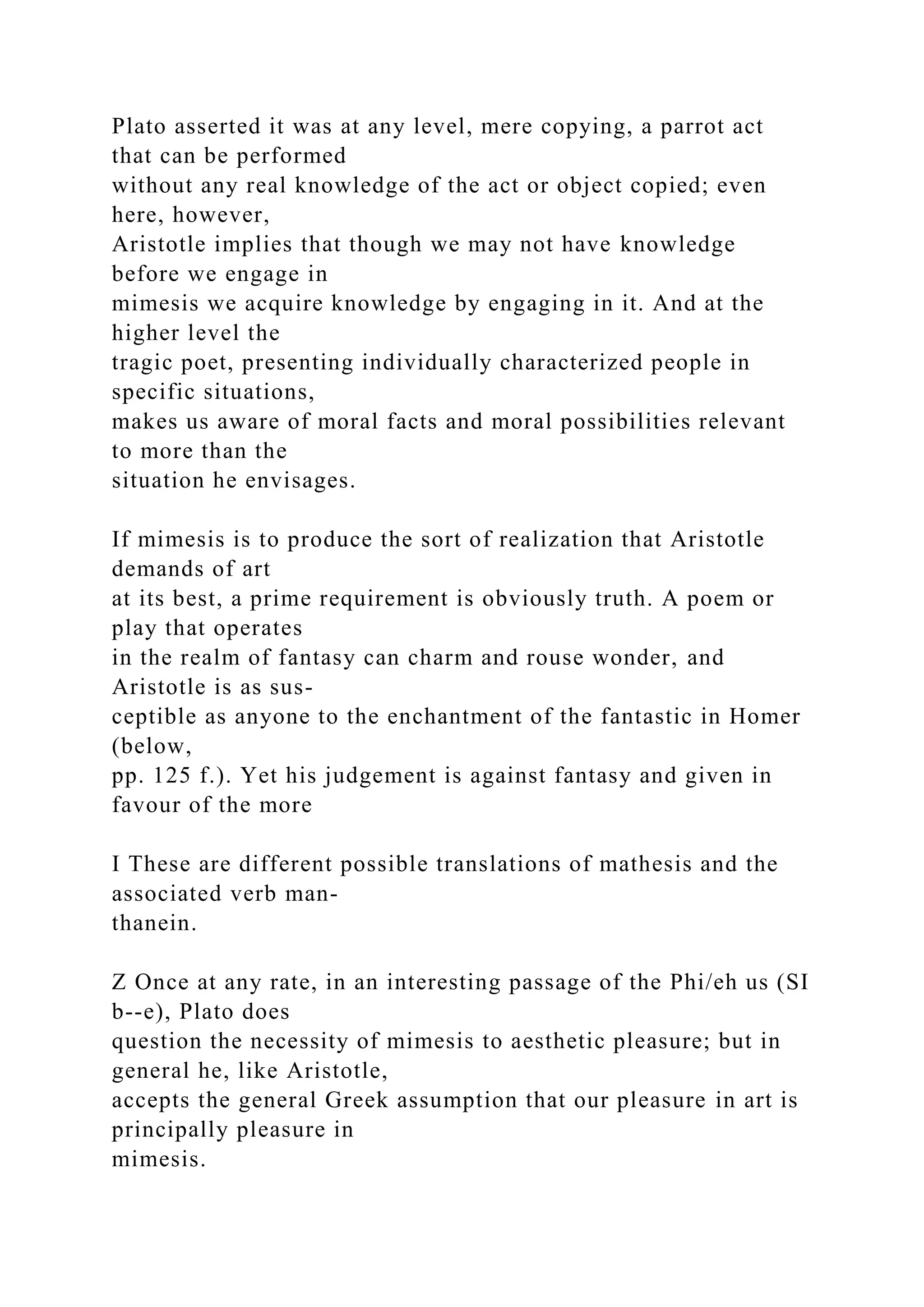 Plato asserted it was at any level, mere copying, a parrot act
that can be performed
without any real knowledge of the act or object copied; even
here, however,
Aristotle implies that though we may not have knowledge
before we engage in
mimesis we acquire knowledge by engaging in it. And at the
higher level the
tragic poet, presenting individually characterized people in
specific situations,
makes us aware of moral facts and moral possibilities relevant
to more than the
situation he envisages.
If mimesis is to produce the sort of realization that Aristotle
demands of art
at its best, a prime requirement is obviously truth. A poem or
play that operates
in the realm of fantasy can charm and rouse wonder, and
Aristotle is as sus-
ceptible as anyone to the enchantment of the fantastic in Homer
(below,
pp. 125 f.). Yet his judgement is against fantasy and given in
favour of the more
I These are different possible translations of mathesis and the
associated verb man-
thanein.
Z Once at any rate, in an interesting passage of the Phi/eh us (SI
b--e), Plato does
question the necessity of mimesis to aesthetic pleasure; but in
general he, like Aristotle,
accepts the general Greek assumption that our pleasure in art is
principally pleasure in
mimesis.
 