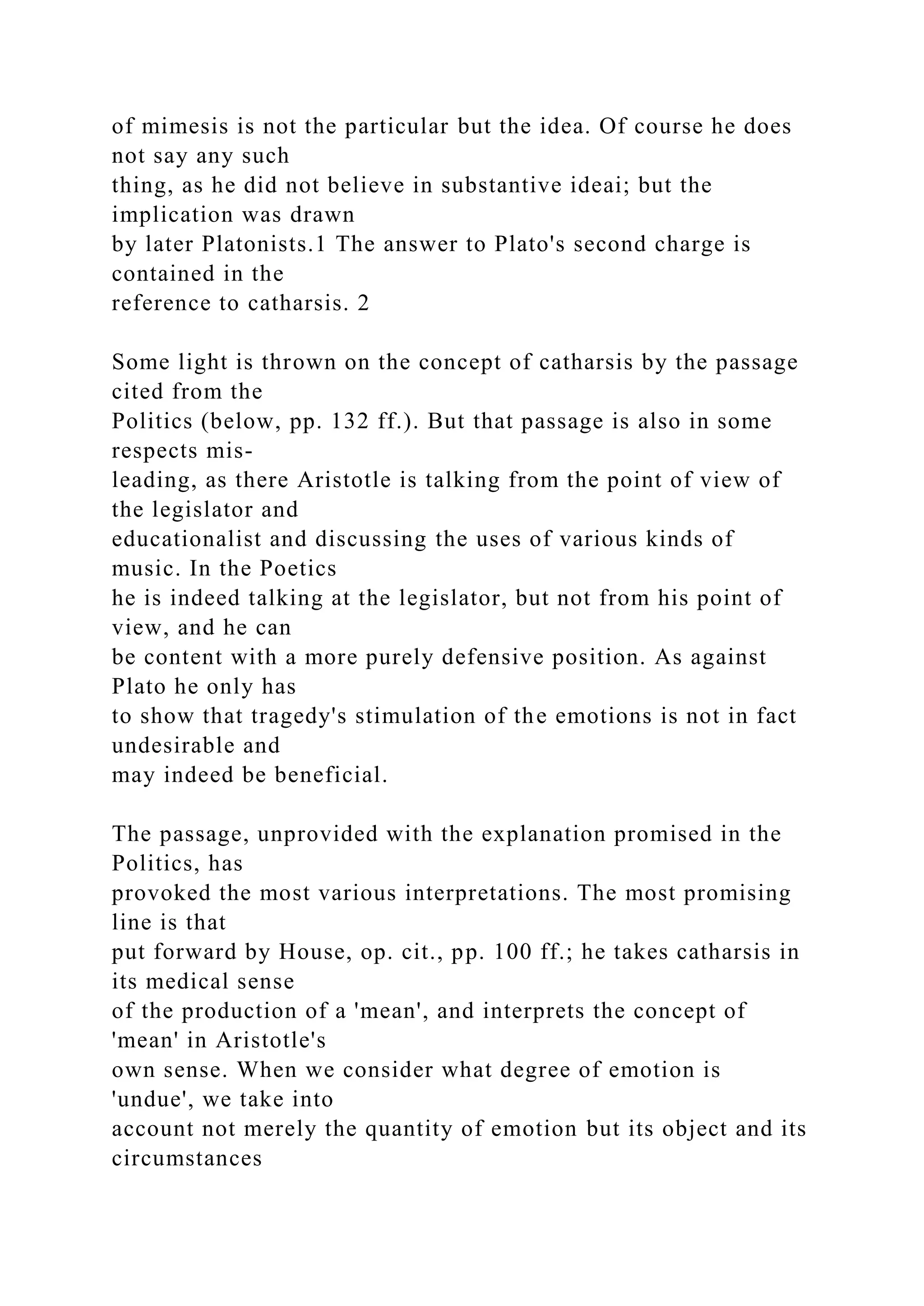 of mimesis is not the particular but the idea. Of course he does
not say any such
thing, as he did not believe in substantive ideai; but the
implication was drawn
by later Platonists.1 The answer to Plato's second charge is
contained in the
reference to catharsis. 2
Some light is thrown on the concept of catharsis by the passage
cited from the
Politics (below, pp. 132 ff.). But that passage is also in some
respects mis-
leading, as there Aristotle is talking from the point of view of
the legislator and
educationalist and discussing the uses of various kinds of
music. In the Poetics
he is indeed talking at the legislator, but not from his point of
view, and he can
be content with a more purely defensive position. As against
Plato he only has
to show that tragedy's stimulation of the emotions is not in fact
undesirable and
may indeed be beneficial.
The passage, unprovided with the explanation promised in the
Politics, has
provoked the most various interpretations. The most promising
line is that
put forward by House, op. cit., pp. 100 ff.; he takes catharsis in
its medical sense
of the production of a 'mean', and interprets the concept of
'mean' in Aristotle's
own sense. When we consider what degree of emotion is
'undue', we take into
account not merely the quantity of emotion but its object and its
circumstances
 