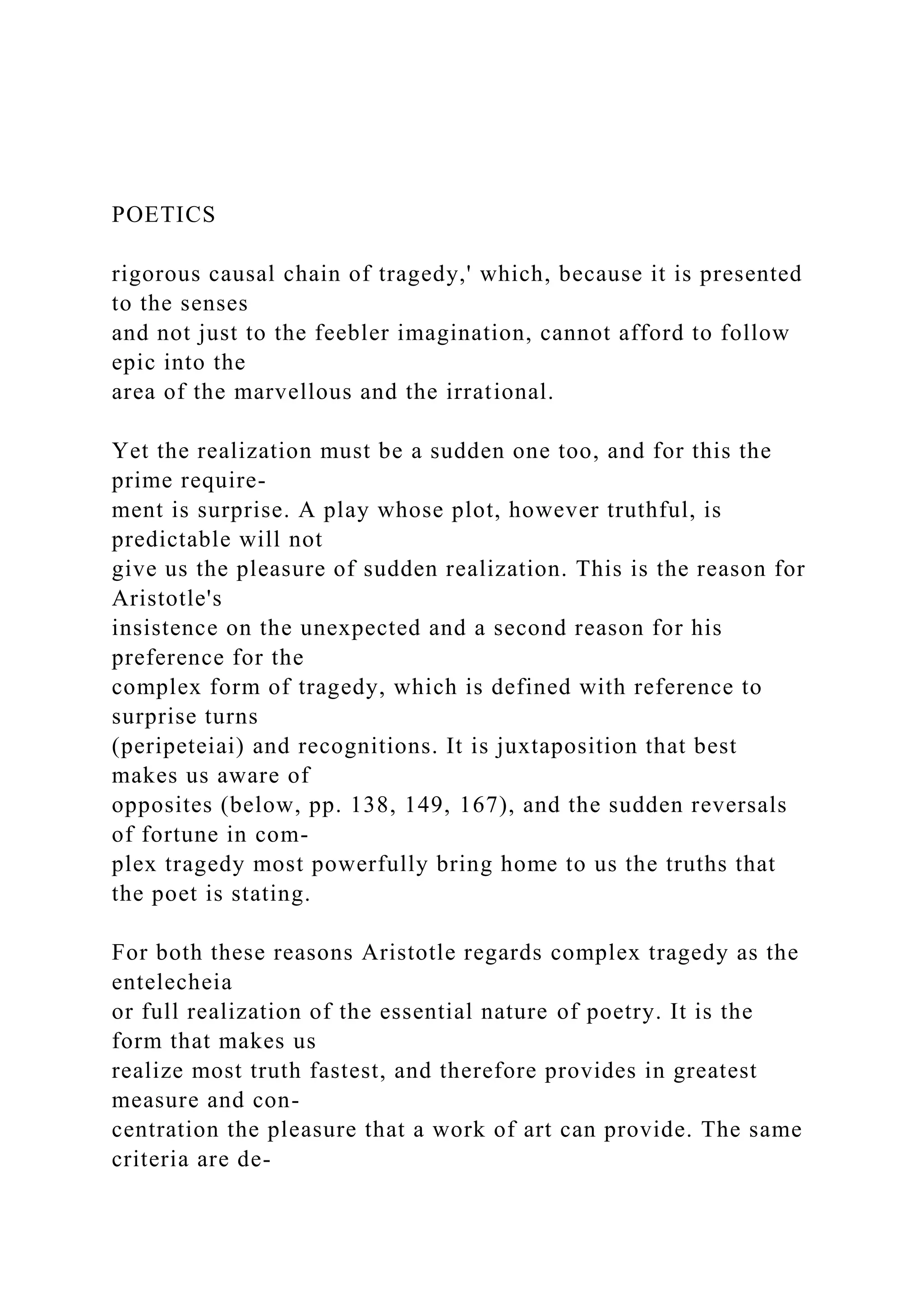 POETICS
rigorous causal chain of tragedy,' which, because it is presented
to the senses
and not just to the feebler imagination, cannot afford to follow
epic into the
area of the marvellous and the irrational.
Yet the realization must be a sudden one too, and for this the
prime require-
ment is surprise. A play whose plot, however truthful, is
predictable will not
give us the pleasure of sudden realization. This is the reason for
Aristotle's
insistence on the unexpected and a second reason for his
preference for the
complex form of tragedy, which is defined with reference to
surprise turns
(peripeteiai) and recognitions. It is juxtaposition that best
makes us aware of
opposites (below, pp. 138, 149, 167), and the sudden reversals
of fortune in com-
plex tragedy most powerfully bring home to us the truths that
the poet is stating.
For both these reasons Aristotle regards complex tragedy as the
entelecheia
or full realization of the essential nature of poetry. It is the
form that makes us
realize most truth fastest, and therefore provides in greatest
measure and con-
centration the pleasure that a work of art can provide. The same
criteria are de-
 