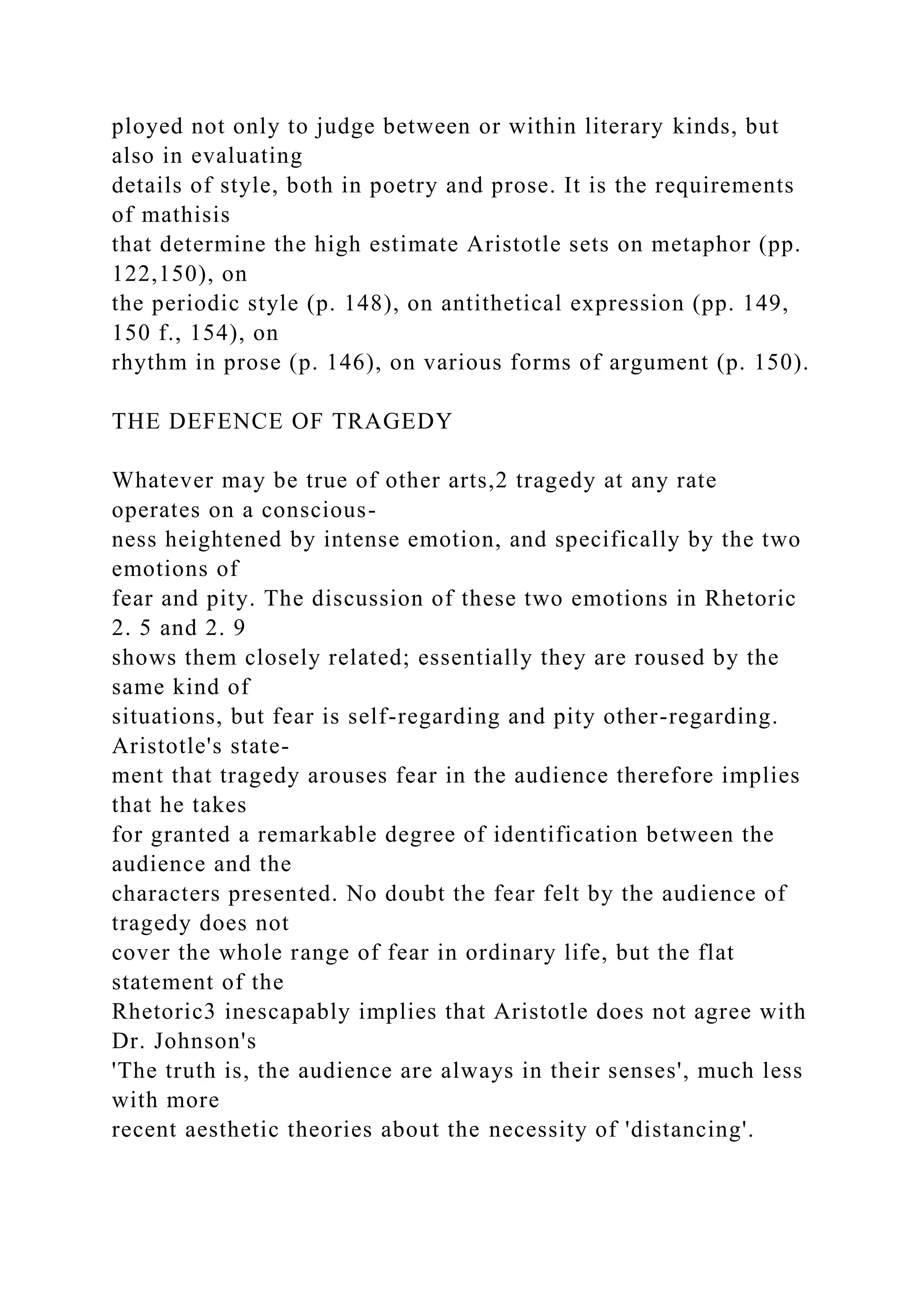 ployed not only to judge between or within literary kinds, but
also in evaluating
details of style, both in poetry and prose. It is the requirements
of mathisis
that determine the high estimate Aristotle sets on metaphor (pp.
122,150), on
the periodic style (p. 148), on antithetical expression (pp. 149,
150 f., 154), on
rhythm in prose (p. 146), on various forms of argument (p. 150).
THE DEFENCE OF TRAGEDY
Whatever may be true of other arts,2 tragedy at any rate
operates on a conscious-
ness heightened by intense emotion, and specifically by the two
emotions of
fear and pity. The discussion of these two emotions in Rhetoric
2. 5 and 2. 9
shows them closely related; essentially they are roused by the
same kind of
situations, but fear is self-regarding and pity other-regarding.
Aristotle's state-
ment that tragedy arouses fear in the audience therefore implies
that he takes
for granted a remarkable degree of identification between the
audience and the
characters presented. No doubt the fear felt by the audience of
tragedy does not
cover the whole range of fear in ordinary life, but the flat
statement of the
Rhetoric3 inescapably implies that Aristotle does not agree with
Dr. Johnson's
'The truth is, the audience are always in their senses', much less
with more
recent aesthetic theories about the necessity of 'distancing'.
 