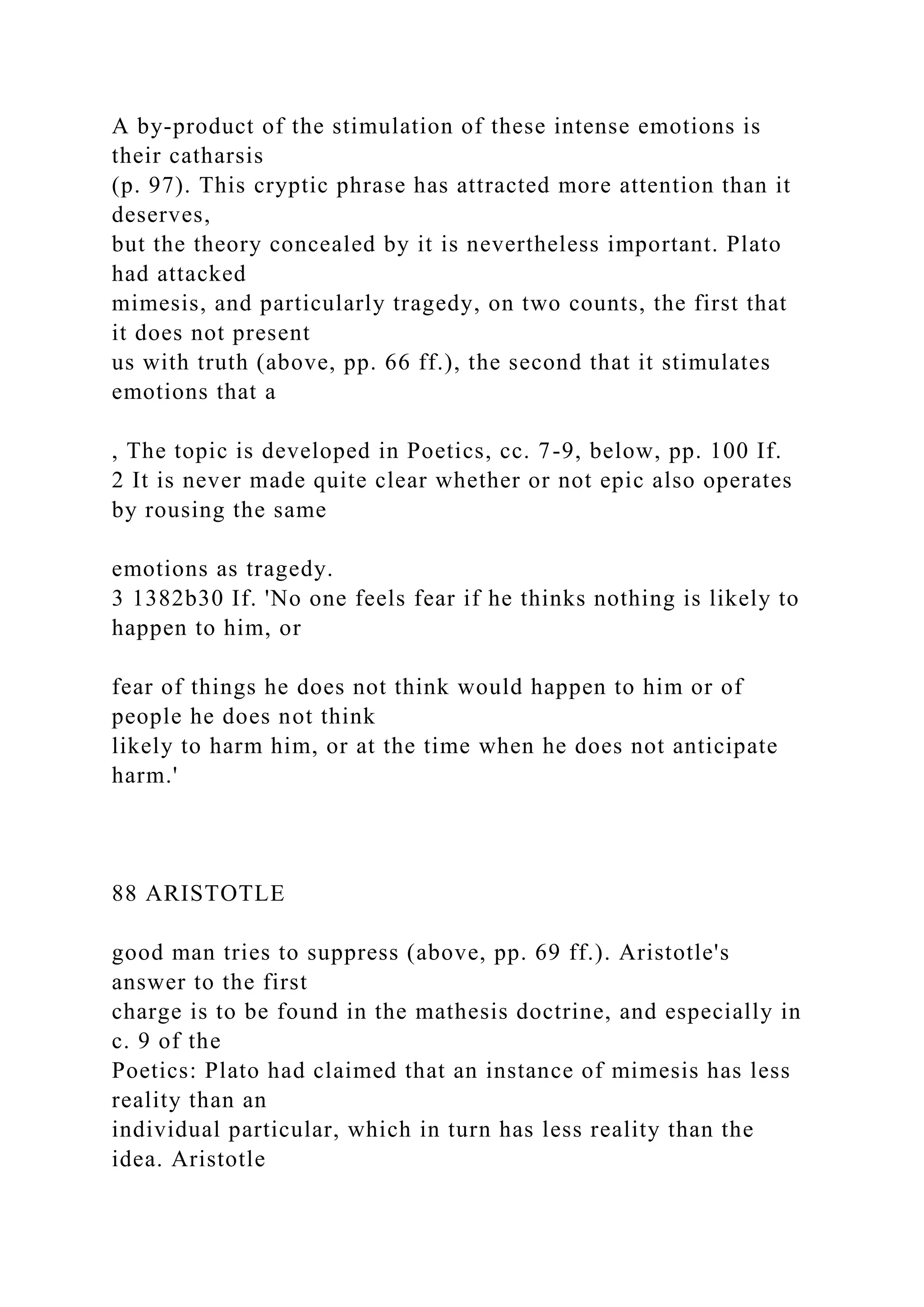A by-product of the stimulation of these intense emotions is
their catharsis
(p. 97). This cryptic phrase has attracted more attention than it
deserves,
but the theory concealed by it is nevertheless important. Plato
had attacked
mimesis, and particularly tragedy, on two counts, the first that
it does not present
us with truth (above, pp. 66 ff.), the second that it stimulates
emotions that a
, The topic is developed in Poetics, cc. 7-9, below, pp. 100 If.
2 It is never made quite clear whether or not epic also operates
by rousing the same
emotions as tragedy.
3 1382b30 If. 'No one feels fear if he thinks nothing is likely to
happen to him, or
fear of things he does not think would happen to him or of
people he does not think
likely to harm him, or at the time when he does not anticipate
harm.'
88 ARISTOTLE
good man tries to suppress (above, pp. 69 ff.). Aristotle's
answer to the first
charge is to be found in the mathesis doctrine, and especially in
c. 9 of the
Poetics: Plato had claimed that an instance of mimesis has less
reality than an
individual particular, which in turn has less reality than the
idea. Aristotle
 