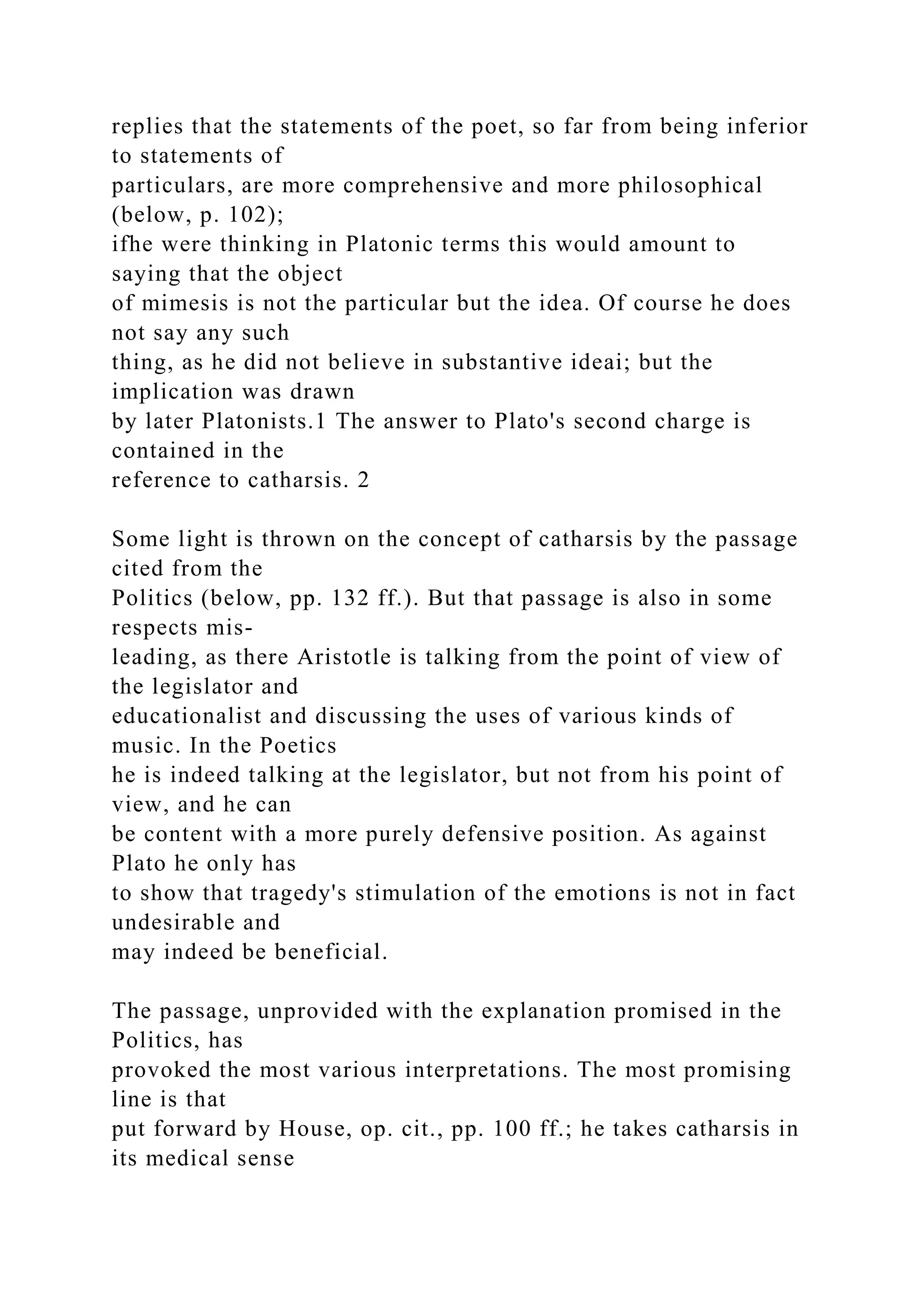 replies that the statements of the poet, so far from being inferior
to statements of
particulars, are more comprehensive and more philosophical
(below, p. 102);
ifhe were thinking in Platonic terms this would amount to
saying that the object
of mimesis is not the particular but the idea. Of course he does
not say any such
thing, as he did not believe in substantive ideai; but the
implication was drawn
by later Platonists.1 The answer to Plato's second charge is
contained in the
reference to catharsis. 2
Some light is thrown on the concept of catharsis by the passage
cited from the
Politics (below, pp. 132 ff.). But that passage is also in some
respects mis-
leading, as there Aristotle is talking from the point of view of
the legislator and
educationalist and discussing the uses of various kinds of
music. In the Poetics
he is indeed talking at the legislator, but not from his point of
view, and he can
be content with a more purely defensive position. As against
Plato he only has
to show that tragedy's stimulation of the emotions is not in fact
undesirable and
may indeed be beneficial.
The passage, unprovided with the explanation promised in the
Politics, has
provoked the most various interpretations. The most promising
line is that
put forward by House, op. cit., pp. 100 ff.; he takes catharsis in
its medical sense
 
