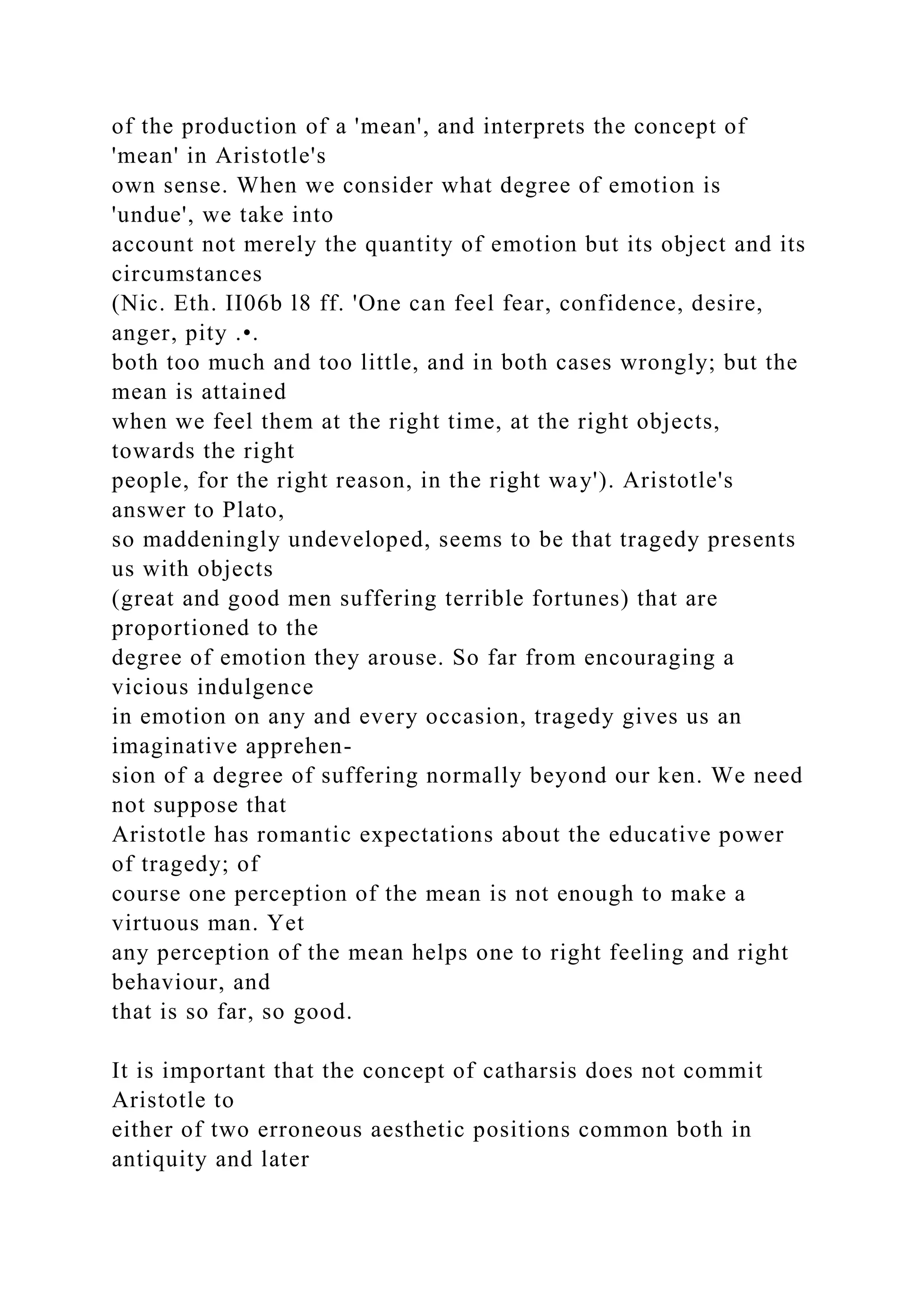 of the production of a 'mean', and interprets the concept of
'mean' in Aristotle's
own sense. When we consider what degree of emotion is
'undue', we take into
account not merely the quantity of emotion but its object and its
circumstances
(Nic. Eth. II06b l8 ff. 'One can feel fear, confidence, desire,
anger, pity .•.
both too much and too little, and in both cases wrongly; but the
mean is attained
when we feel them at the right time, at the right objects,
towards the right
people, for the right reason, in the right way'). Aristotle's
answer to Plato,
so maddeningly undeveloped, seems to be that tragedy presents
us with objects
(great and good men suffering terrible fortunes) that are
proportioned to the
degree of emotion they arouse. So far from encouraging a
vicious indulgence
in emotion on any and every occasion, tragedy gives us an
imaginative apprehen-
sion of a degree of suffering normally beyond our ken. We need
not suppose that
Aristotle has romantic expectations about the educative power
of tragedy; of
course one perception of the mean is not enough to make a
virtuous man. Yet
any perception of the mean helps one to right feeling and right
behaviour, and
that is so far, so good.
It is important that the concept of catharsis does not commit
Aristotle to
either of two erroneous aesthetic positions common both in
antiquity and later
 