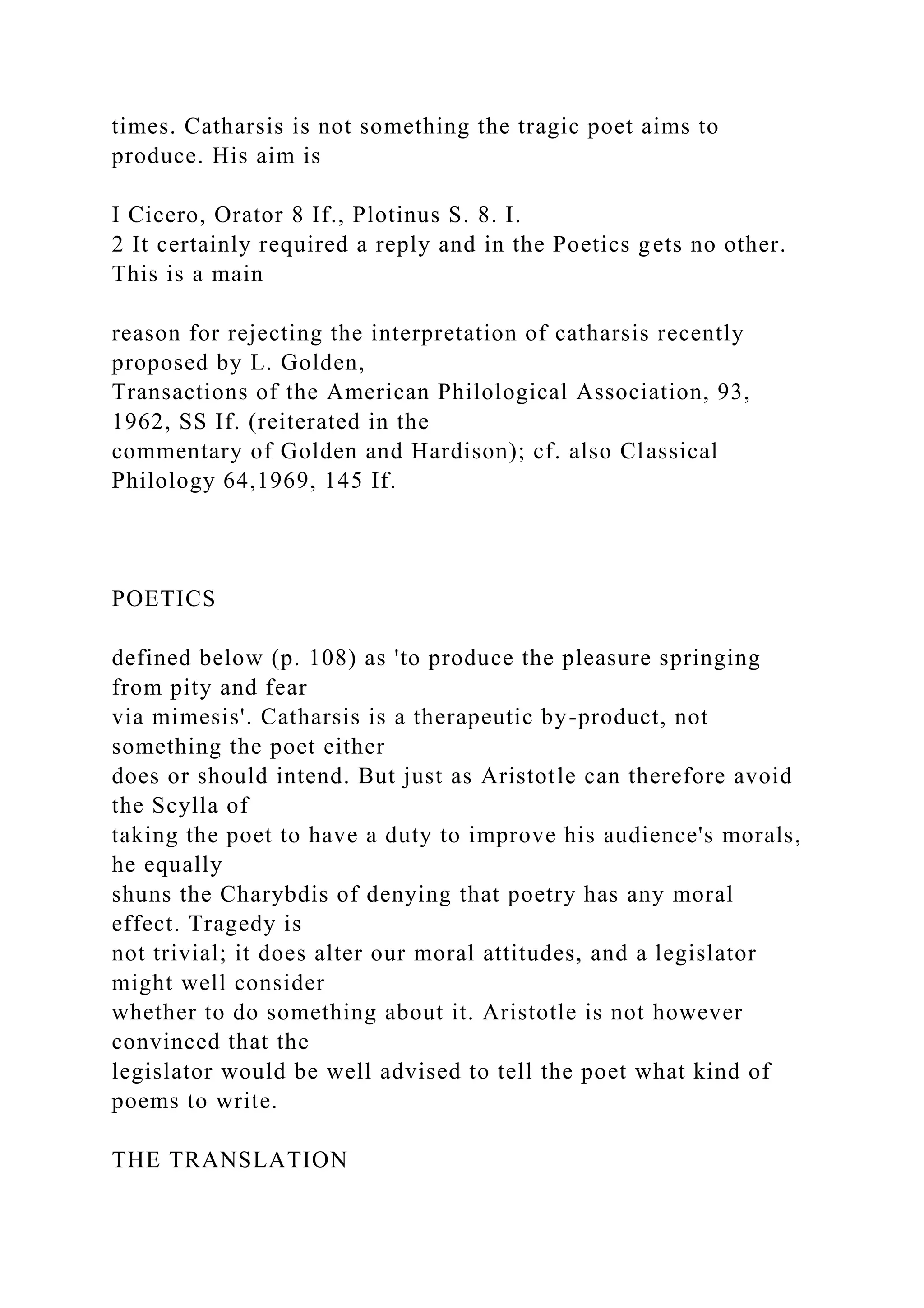 times. Catharsis is not something the tragic poet aims to
produce. His aim is
I Cicero, Orator 8 If., Plotinus S. 8. I.
2 It certainly required a reply and in the Poetics gets no other.
This is a main
reason for rejecting the interpretation of catharsis recently
proposed by L. Golden,
Transactions of the American Philological Association, 93,
1962, SS If. (reiterated in the
commentary of Golden and Hardison); cf. also Classical
Philology 64,1969, 145 If.
POETICS
defined below (p. 108) as 'to produce the pleasure springing
from pity and fear
via mimesis'. Catharsis is a therapeutic by-product, not
something the poet either
does or should intend. But just as Aristotle can therefore avoid
the Scylla of
taking the poet to have a duty to improve his audience's morals,
he equally
shuns the Charybdis of denying that poetry has any moral
effect. Tragedy is
not trivial; it does alter our moral attitudes, and a legislator
might well consider
whether to do something about it. Aristotle is not however
convinced that the
legislator would be well advised to tell the poet what kind of
poems to write.
THE TRANSLATION
 